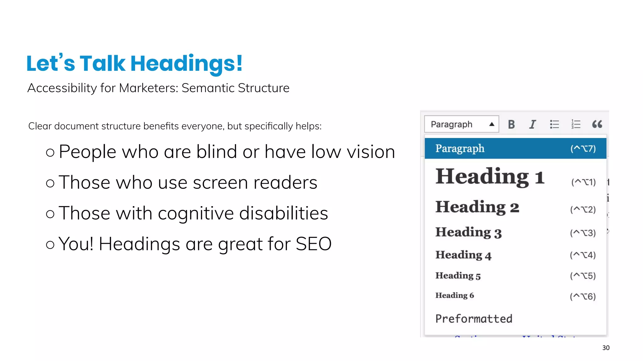 Let’s Talk Headings!
Accessibility for Marketers: Semantic Structure
Clear document structure beneﬁts everyone, but speciﬁcally helps:
○People who are blind or have low vision
○Those who use screen readers
○Those with cognitive disabilities
○You! Headings are great for SEO
 