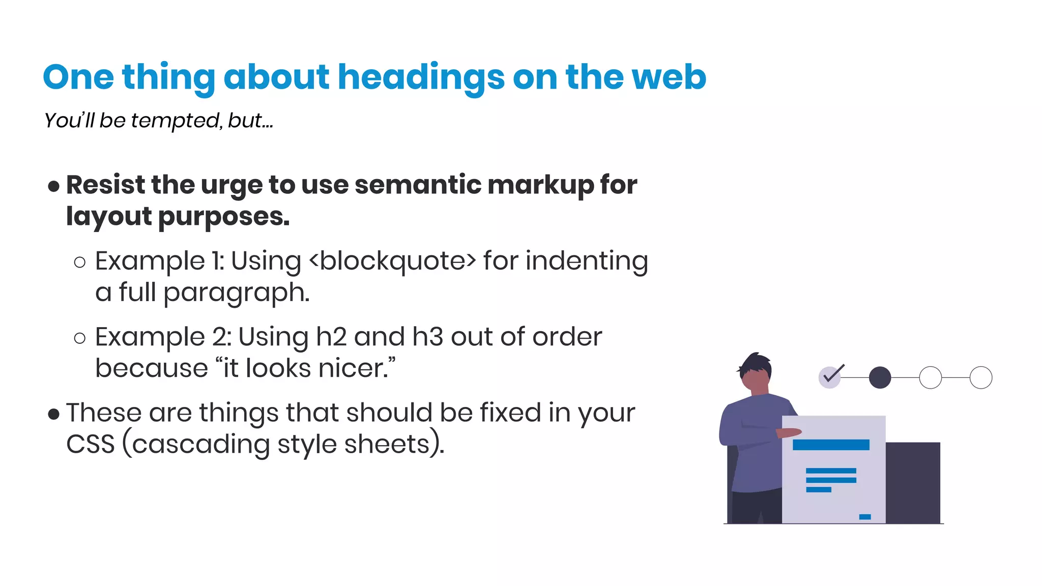 One thing about headings on the web
You’ll be tempted, but…
● Resist the urge to use semantic markup for
layout purposes.
○ Example 1: Using <blockquote> for indenting
a full paragraph.
○ Example 2: Using h2 and h3 out of order
because “it looks nicer.”
● These are things that should be fixed in your
CSS (cascading style sheets).
 