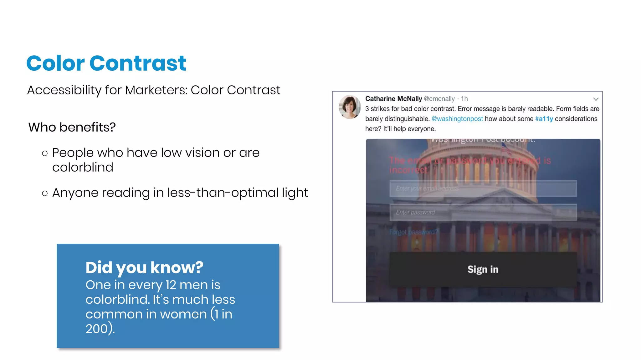 Color Contrast
Accessibility for Marketers: Color Contrast
Who benefits?
○ People who have low vision or are
colorblind
○ Anyone reading in less-than-optimal light
Did you know?
One in every 12 men is
colorblind. It’s much less
common in women (1 in
200). 
 