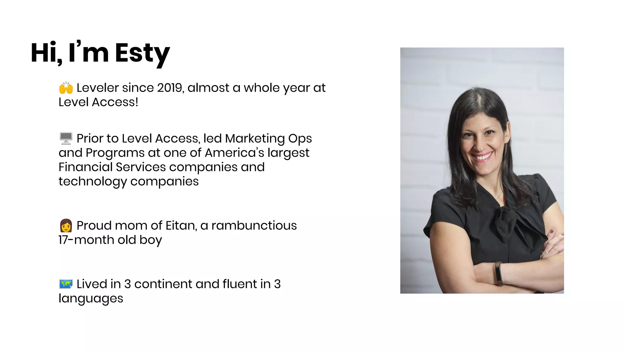 🙌 Leveler since 2019, almost a whole year at
Level Access!
🖥 Prior to Level Access, led Marketing Ops
and Programs at one of America’s largest
Financial Services companies and
technology companies
👩 Proud mom of Eitan, a rambunctious
17-month old boy
🗺 Lived in 3 continent and fluent in 3
languages
Hi, I’m Esty
 