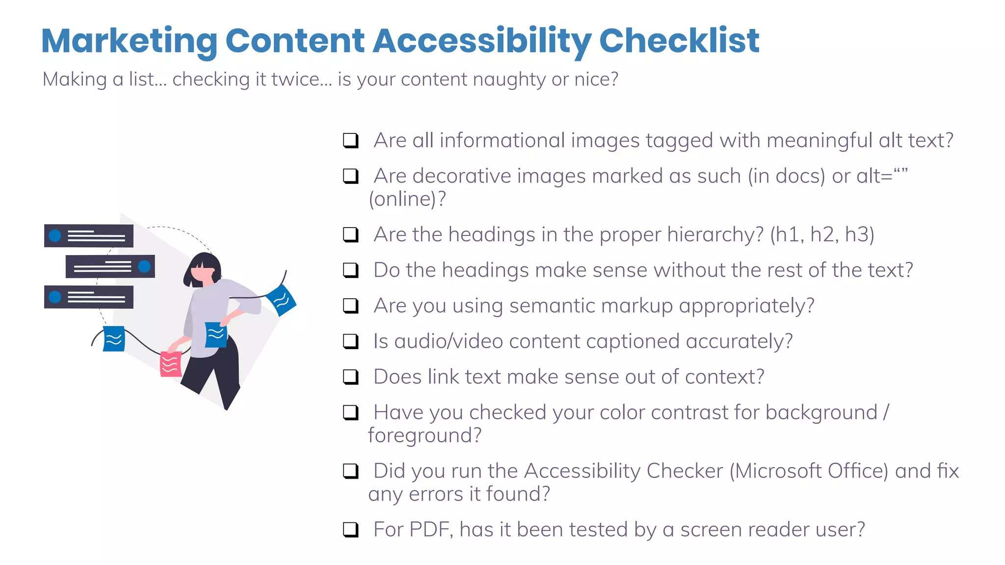 Marketing Content Accessibility Checklist
Making a list… checking it twice… is your content naughty or nice?
❑ Are all informational images tagged with meaningful alt text?
❑ Are decorative images marked as such (in docs) or alt=“”
(online)?
❑ Are the headings in the proper hierarchy? (h1, h2, h3)
❑ Do the headings make sense without the rest of the text?
❑ Are you using semantic markup appropriately?
❑ Is audio/video content captioned accurately?
❑ Does link text make sense out of context?
❑ Have you checked your color contrast for background /
foreground?
❑ Did you run the Accessibility Checker (Microsoft Ofﬁce) and ﬁx
any errors it found?
❑ For PDF, has it been tested by a screen reader user?
 