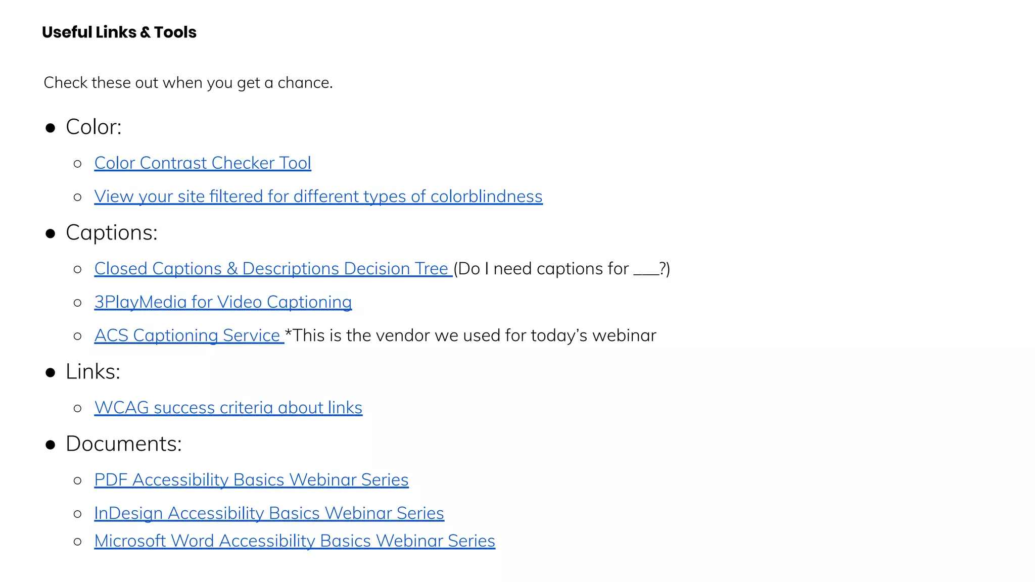 Useful Links & Tools
Check these out when you get a chance.
● Color:
○ Color Contrast Checker Tool
○ View your site ﬁltered for different types of colorblindness
● Captions:
○ Closed Captions & Descriptions Decision Tree (Do I need captions for ___?)
○ 3PlayMedia for Video Captioning
○ ACS Captioning Service *This is the vendor we used for today’s webinar
● Links:
○ WCAG success criteria about links
● Documents:
○ PDF Accessibility Basics Webinar Series
○ InDesign Accessibility Basics Webinar Series
○ Microsoft Word Accessibility Basics Webinar Series
 