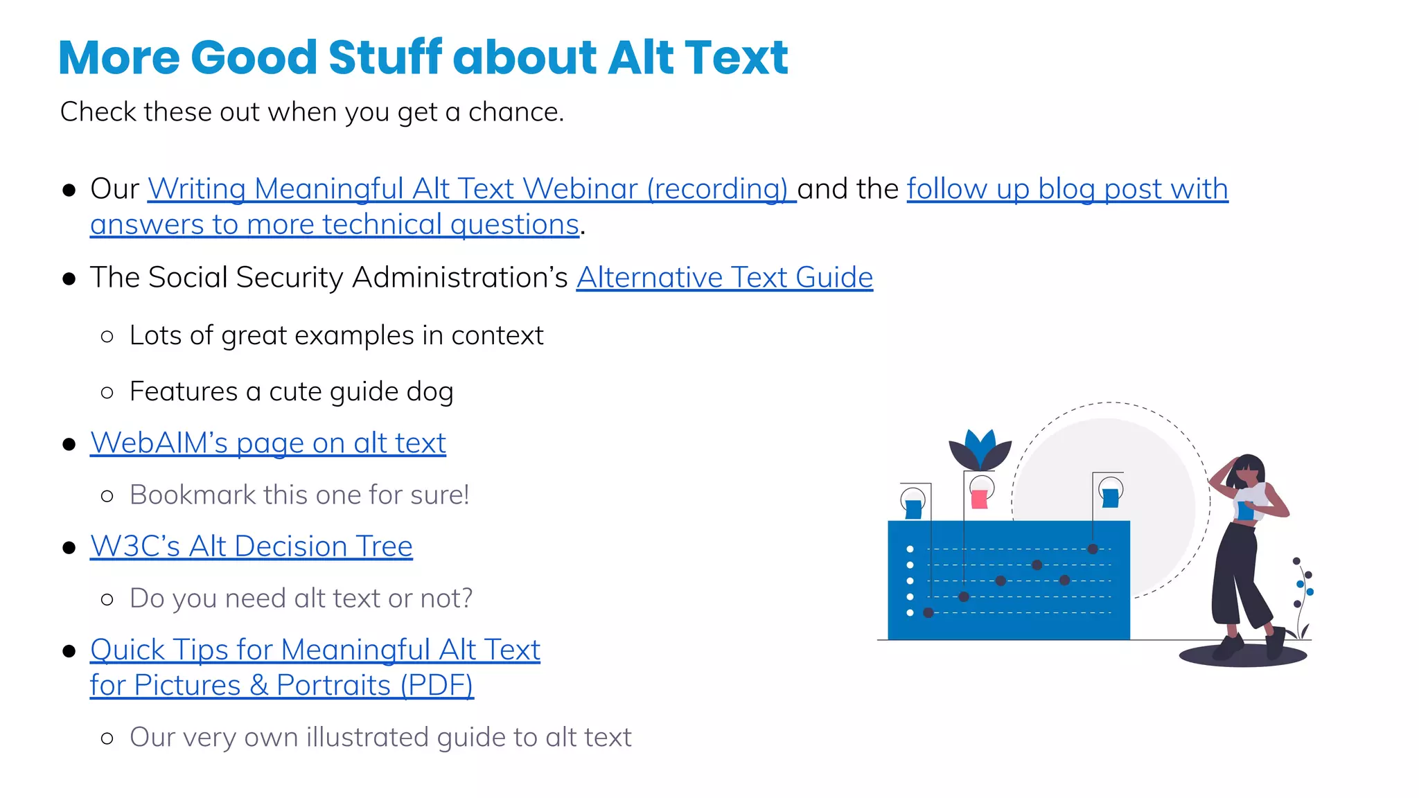 More Good Stuff about Alt Text
Check these out when you get a chance.
● Our Writing Meaningful Alt Text Webinar (recording) and the follow up blog post with
answers to more technical questions.
● The Social Security Administration’s Alternative Text Guide
○ Lots of great examples in context
○ Features a cute guide dog
● WebAIM’s page on alt text
○ Bookmark this one for sure!
● W3C’s Alt Decision Tree
○ Do you need alt text or not?
● Quick Tips for Meaningful Alt Text
for Pictures & Portraits (PDF)
○ Our very own illustrated guide to alt text
 