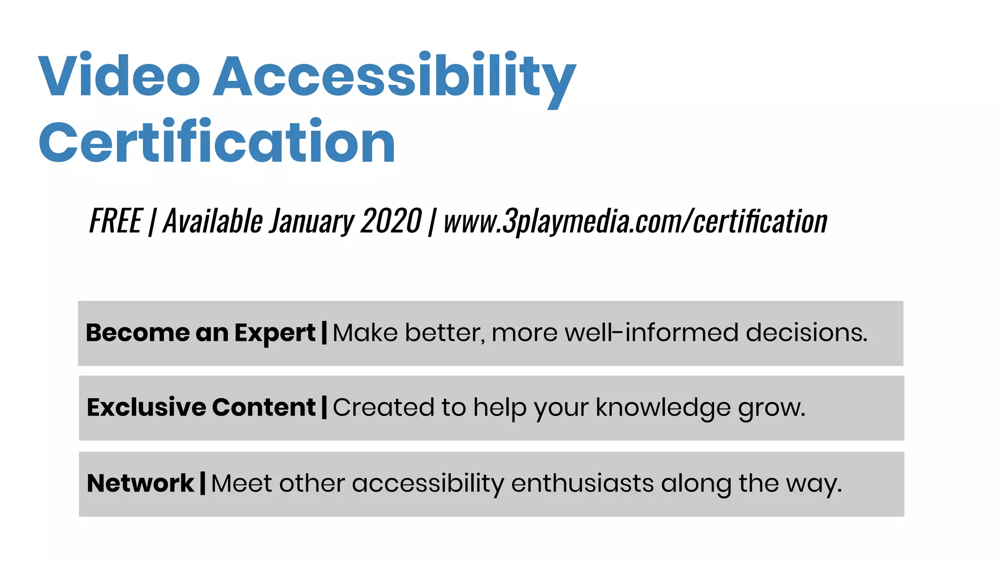 Video Accessibility
Certification
Become an Expert | Make better, more well-informed decisions.��
FREE | Available January 2020 | www.3playmedia.com/certiﬁcation
Exclusive Content | Created to help your knowledge grow.��
Network | Meet other accessibility enthusiasts along the way.��
 