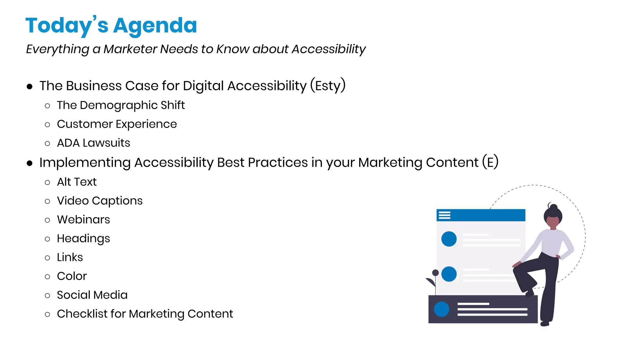 Today’s Agenda
Everything a Marketer Needs to Know about Accessibility
● The Business Case for Digital Accessibility (Esty)
○ The Demographic Shift
○ Customer Experience
○ ADA Lawsuits
● Implementing Accessibility Best Practices in your Marketing Content (E)
○ Alt Text
○ Video Captions
○ Webinars
○ Headings
○ Links
○ Color
○ Social Media
○ Checklist for Marketing Content
 