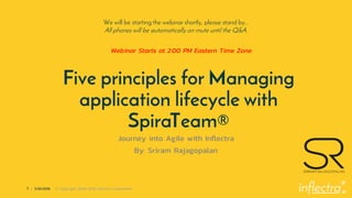 ®
1 | 1/25/2019 © Copyright 2006-2018 Inflectra Corporation
Five principles for Managing
application lifecycle with
SpiraTeam®
Journey into Agile with Inflectra
By: Sriram Rajagopalan
We will be starting the webinar shortly, please stand by…
All phones will be automatically on mute until the Q&A.
Webinar Starts at 2:00 PM Eastern Time Zone
 