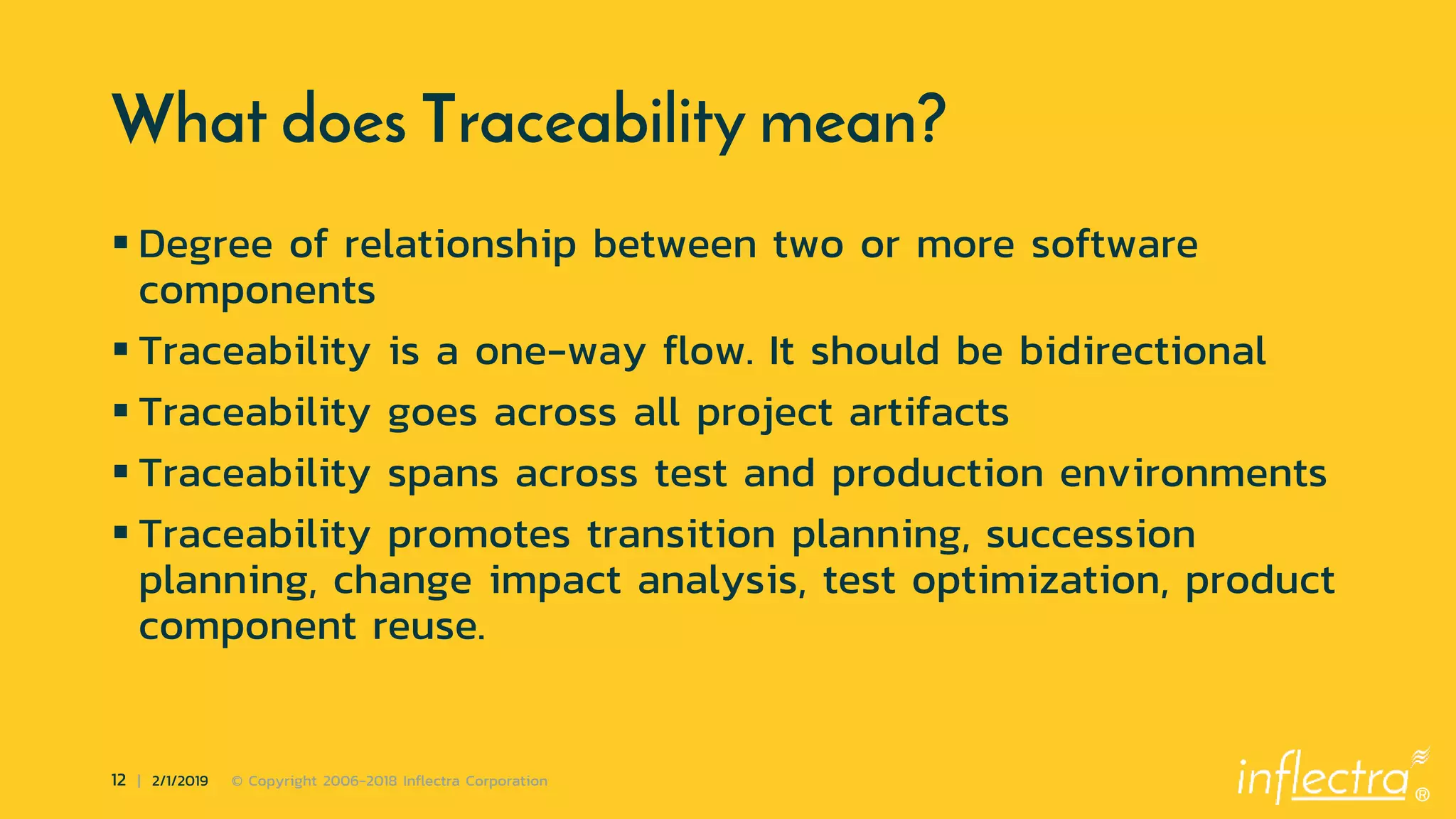 ®
12 | 2/1/2019 © Copyright 2006-2018 Inflectra Corporation
What does Traceability mean?
 Degree of relationship between two or more software
components
 Traceability is a one-way flow. It should be bidirectional
 Traceability goes across all project artifacts
 Traceability spans across test and production environments
 Traceability promotes transition planning, succession
planning, change impact analysis, test optimization, product
component reuse.
 