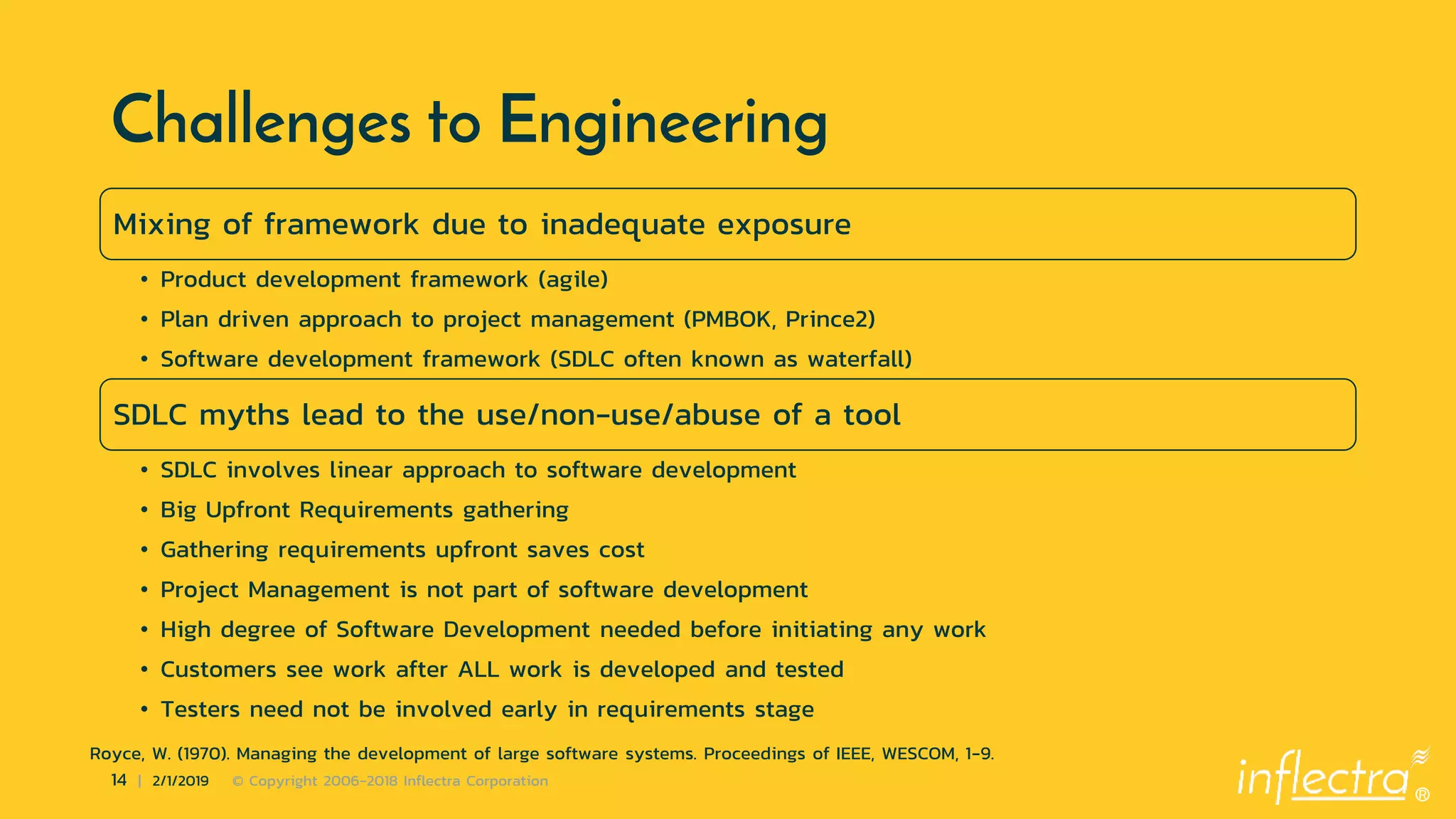 ®
14 | 2/1/2019 © Copyright 2006-2018 Inflectra Corporation
Challenges to Engineering
Mixing of framework due to inadequate exposure
• Product development framework (agile)
• Plan driven approach to project management (PMBOK, Prince2)
• Software development framework (SDLC often known as waterfall)
SDLC myths lead to the use/non-use/abuse of a tool
• SDLC involves linear approach to software development
• Big Upfront Requirements gathering
• Gathering requirements upfront saves cost
• Project Management is not part of software development
• High degree of Software Development needed before initiating any work
• Customers see work after ALL work is developed and tested
• Testers need not be involved early in requirements stage
Royce, W. (1970). Managing the development of large software systems. Proceedings of IEEE, WESCOM, 1-9.
 