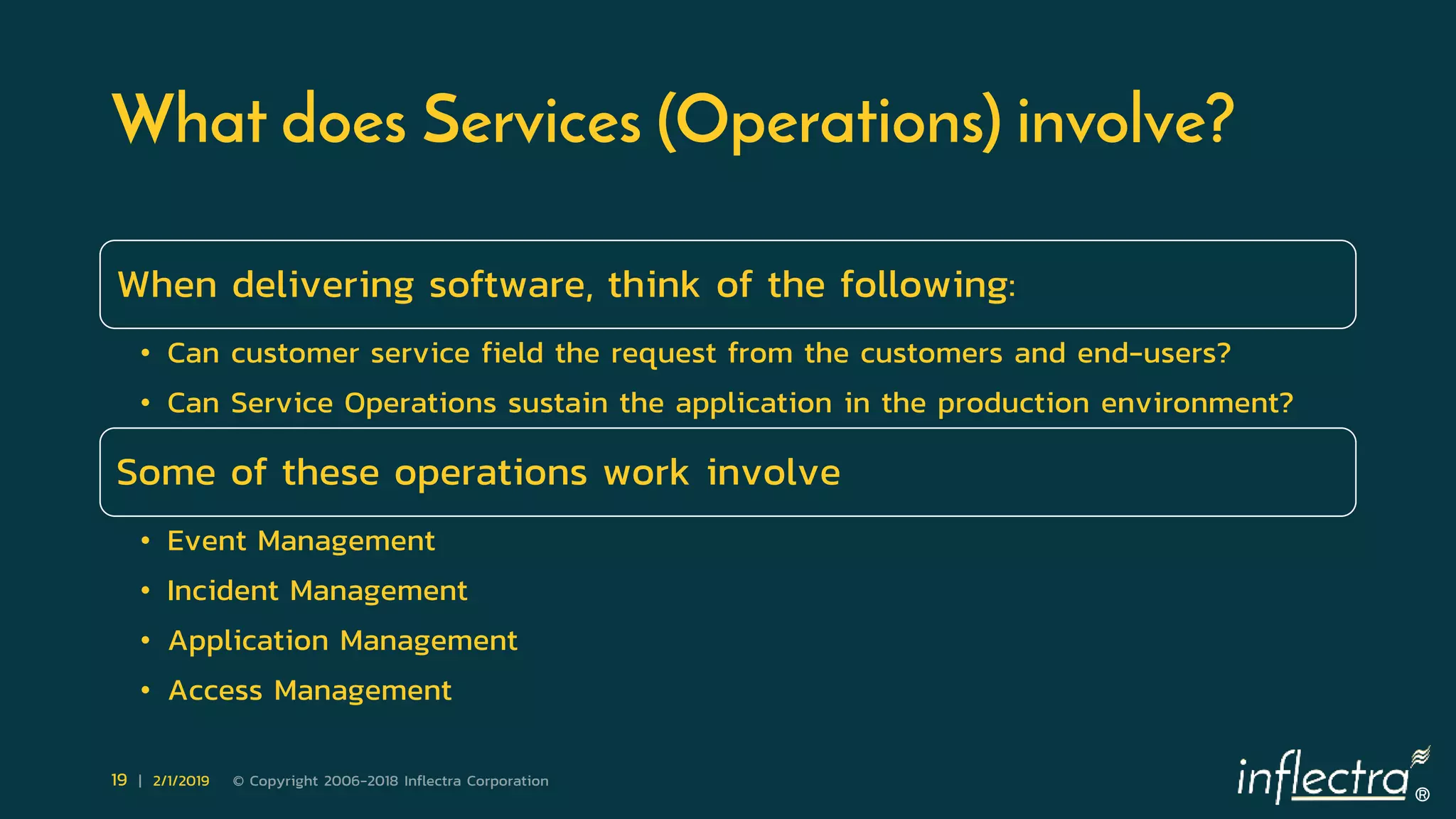 ®
19 | 2/1/2019 © Copyright 2006-2018 Inflectra Corporation
What does Services (Operations) involve?
When delivering software, think of the following:
• Can customer service field the request from the customers and end-users?
• Can Service Operations sustain the application in the production environment?
Some of these operations work involve
• Event Management
• Incident Management
• Application Management
• Access Management
 