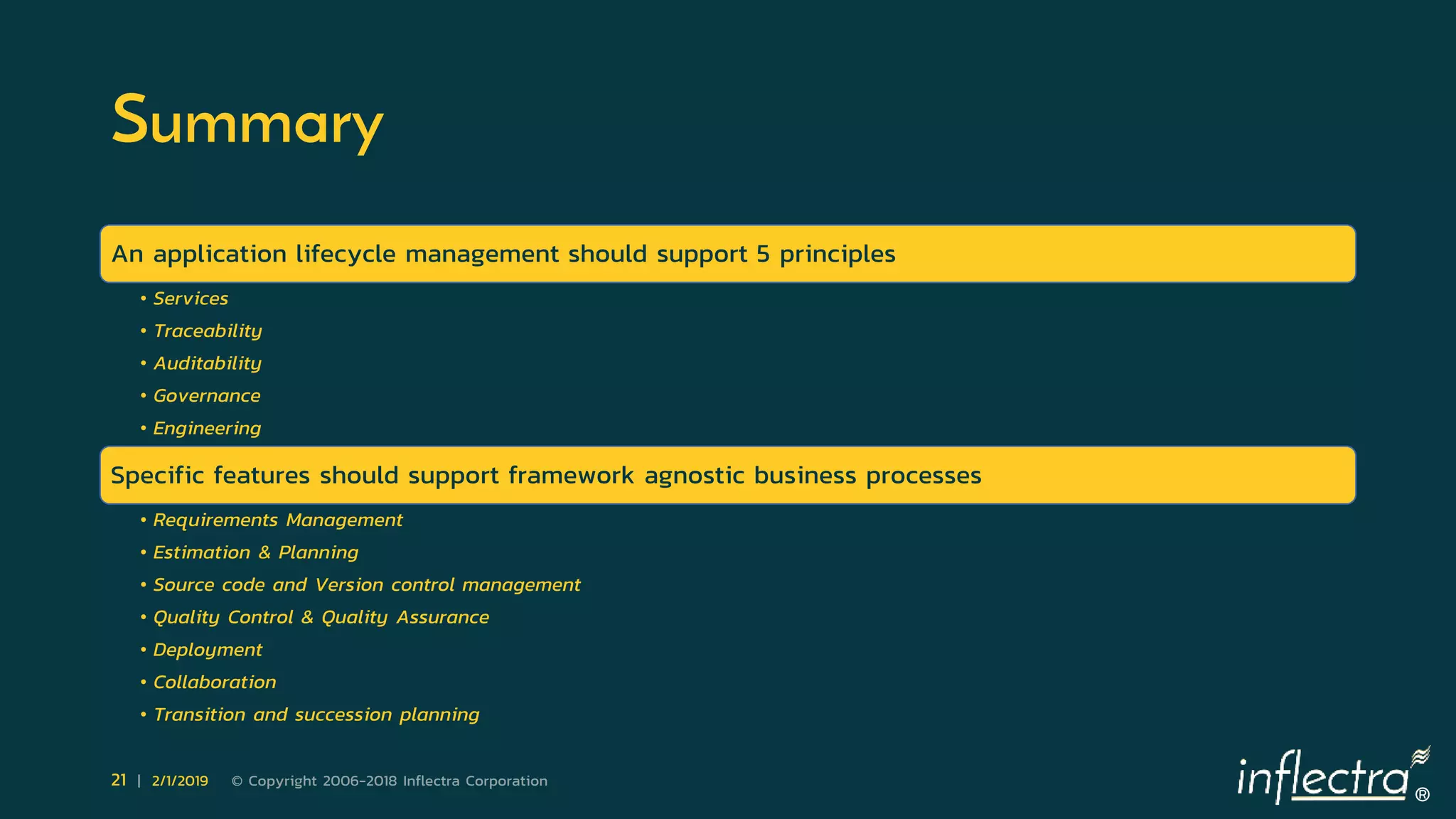 ®
21 | 2/1/2019 © Copyright 2006-2018 Inflectra Corporation
Summary
An application lifecycle management should support 5 principles
• Services
• Traceability
• Auditability
• Governance
• Engineering
Specific features should support framework agnostic business processes
• Requirements Management
• Estimation & Planning
• Source code and Version control management
• Quality Control & Quality Assurance
• Deployment
• Collaboration
• Transition and succession planning
 