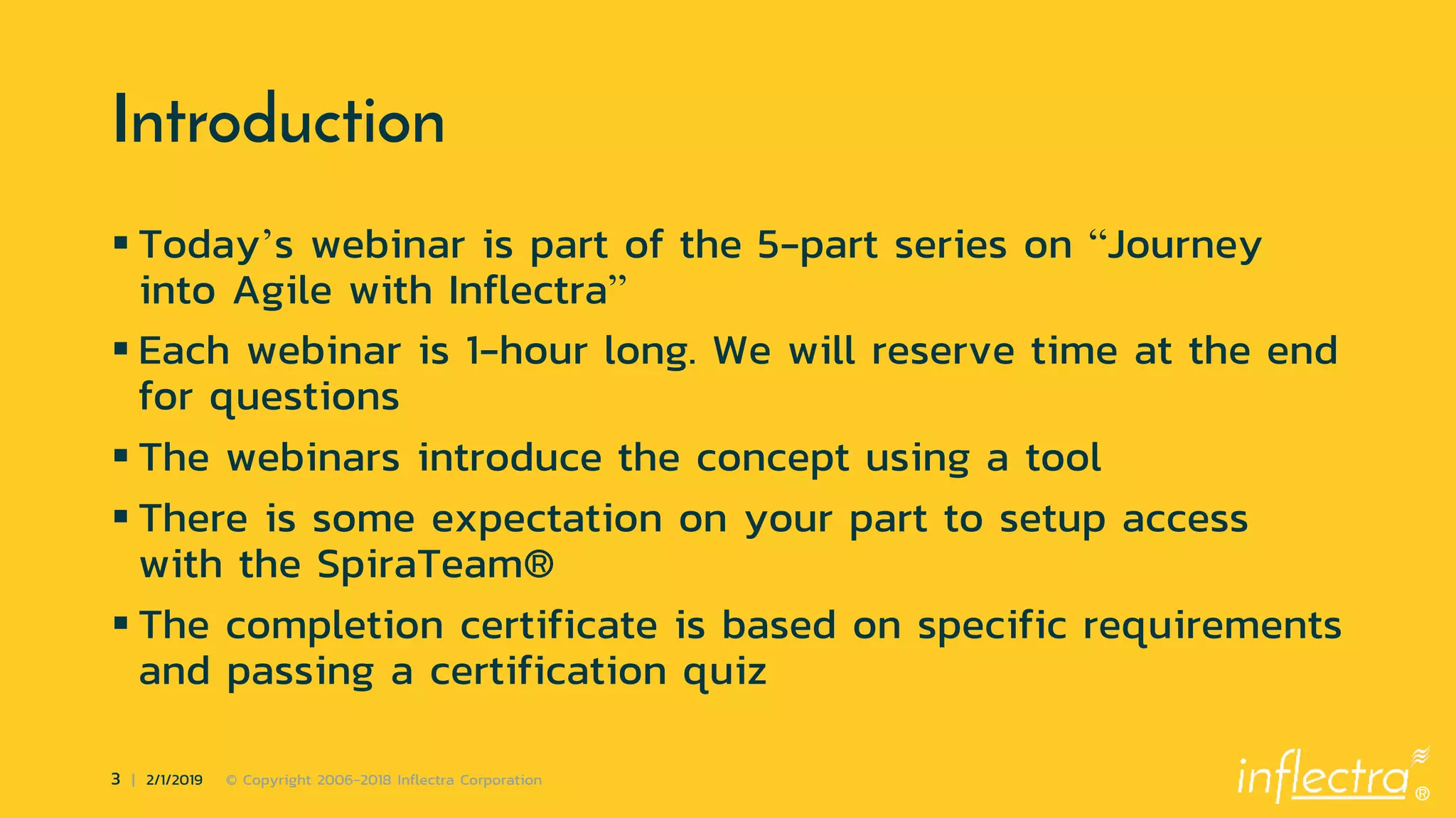 ®
3 | 2/1/2019 © Copyright 2006-2018 Inflectra Corporation
Introduction
 Today’s webinar is part of the 5-part series on “Journey
into Agile with Inflectra”
 Each webinar is 1-hour long. We will reserve time at the end
for questions
 The webinars introduce the concept using a tool
 There is some expectation on your part to setup access
with the SpiraTeam®
 The completion certificate is based on specific requirements
and passing a certification quiz
 