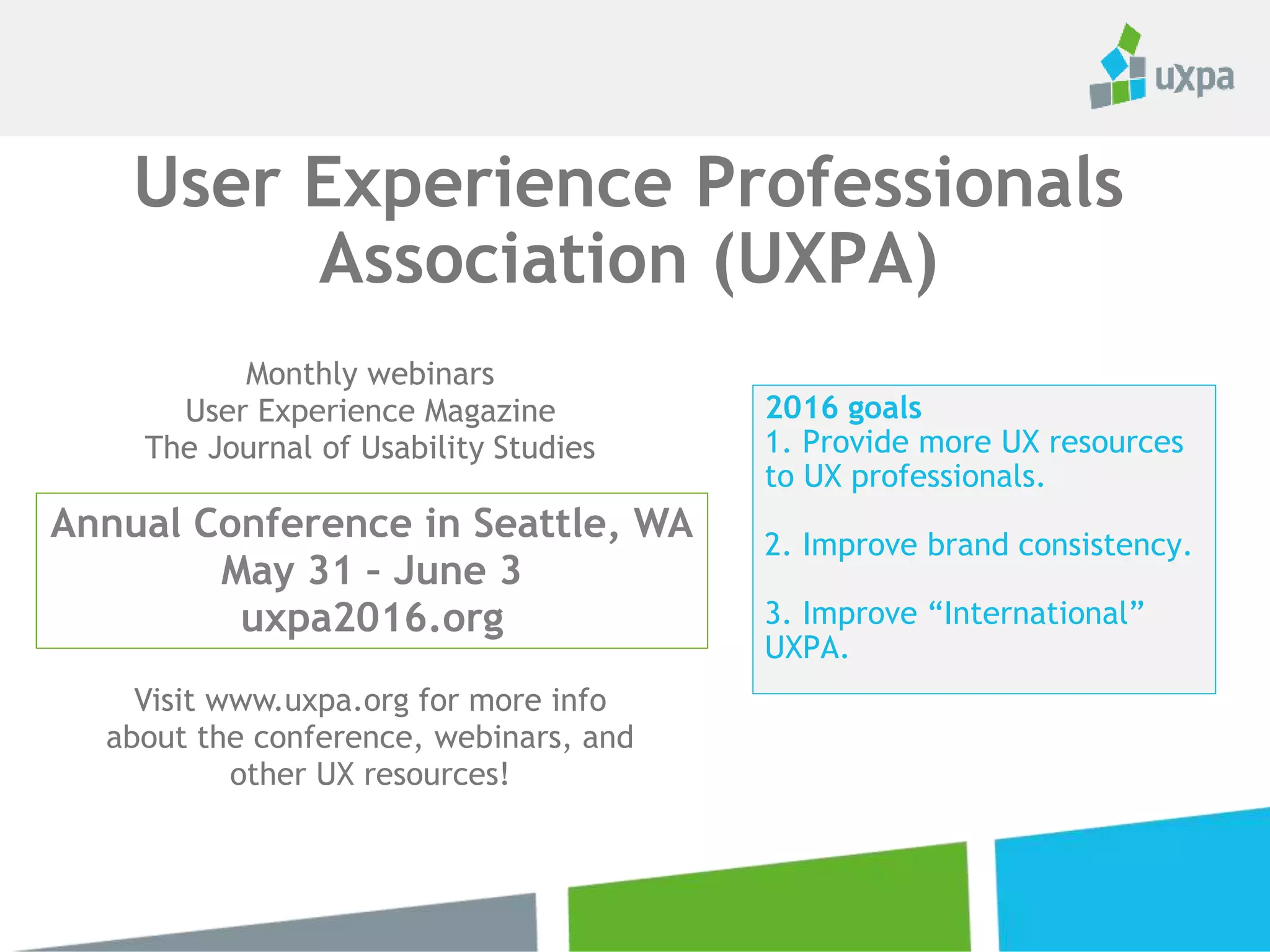 2016 goals
1. Provide more UX resources
to UX professionals.
2. Improve brand consistency.
3. Improve “International”
UXPA.
User Experience Professionals
Association (UXPA)
Monthly webinars
User Experience Magazine
The Journal of Usability Studies
Visit www.uxpa.org for more info
about the conference, webinars, and
other UX resources!
Annual Conference in Seattle, WA
May 31 – June 3
uxpa2016.org
 