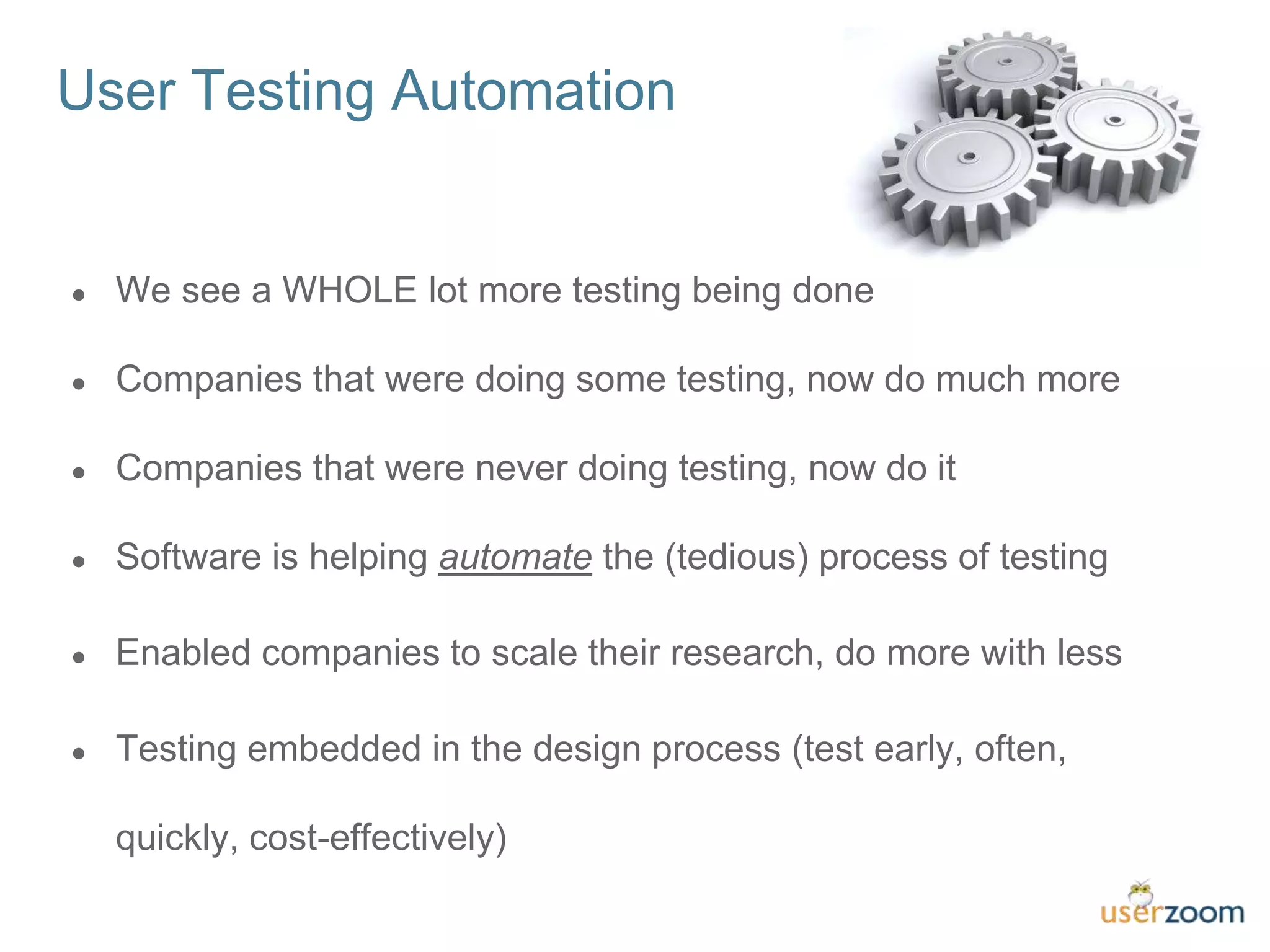 ● We see a WHOLE lot more testing being done
● Companies that were doing some testing, now do much more
● Companies that were never doing testing, now do it
● Software is helping automate the (tedious) process of testing
● Enabled companies to scale their research, do more with less
● Testing embedded in the design process (test early, often,
quickly, cost-effectively)
User Testing Automation
 