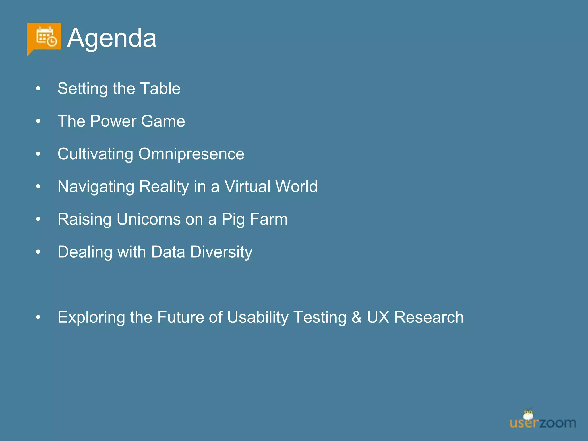 Agenda
• Setting the Table
• The Power Game
• Cultivating Omnipresence
• Navigating Reality in a Virtual World
• Raising Unicorns on a Pig Farm
• Dealing with Data Diversity
• Exploring the Future of Usability Testing & UX Research
 
