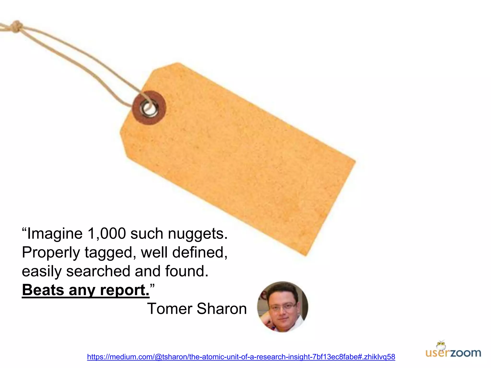 “Imagine 1,000 such nuggets.
Properly tagged, well defined,
easily searched and found.
Beats any report.”
Tomer Sharon
https://medium.com/@tsharon/the-atomic-unit-of-a-research-insight-7bf13ec8fabe#.zhiklvq58
 