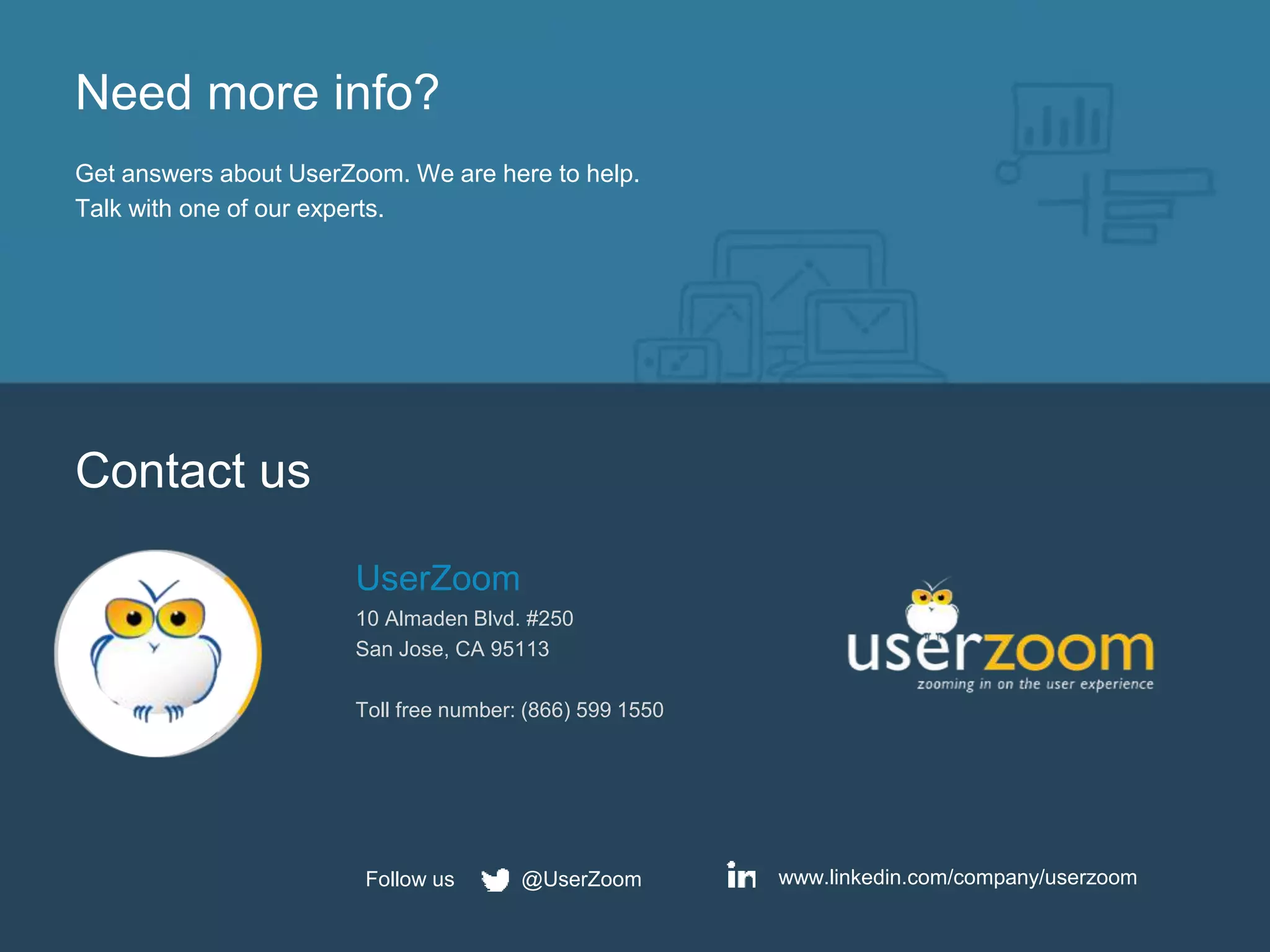 Need more info?
Get answers about UserZoom. We are here to help.
Talk with one of our experts.
Contact us
UserZoom
10 Almaden Blvd. #250
San Jose, CA 95113
Toll free number: (866) 599 1550
www.linkedin.com/company/userzoom@UserZoomFollow us
 