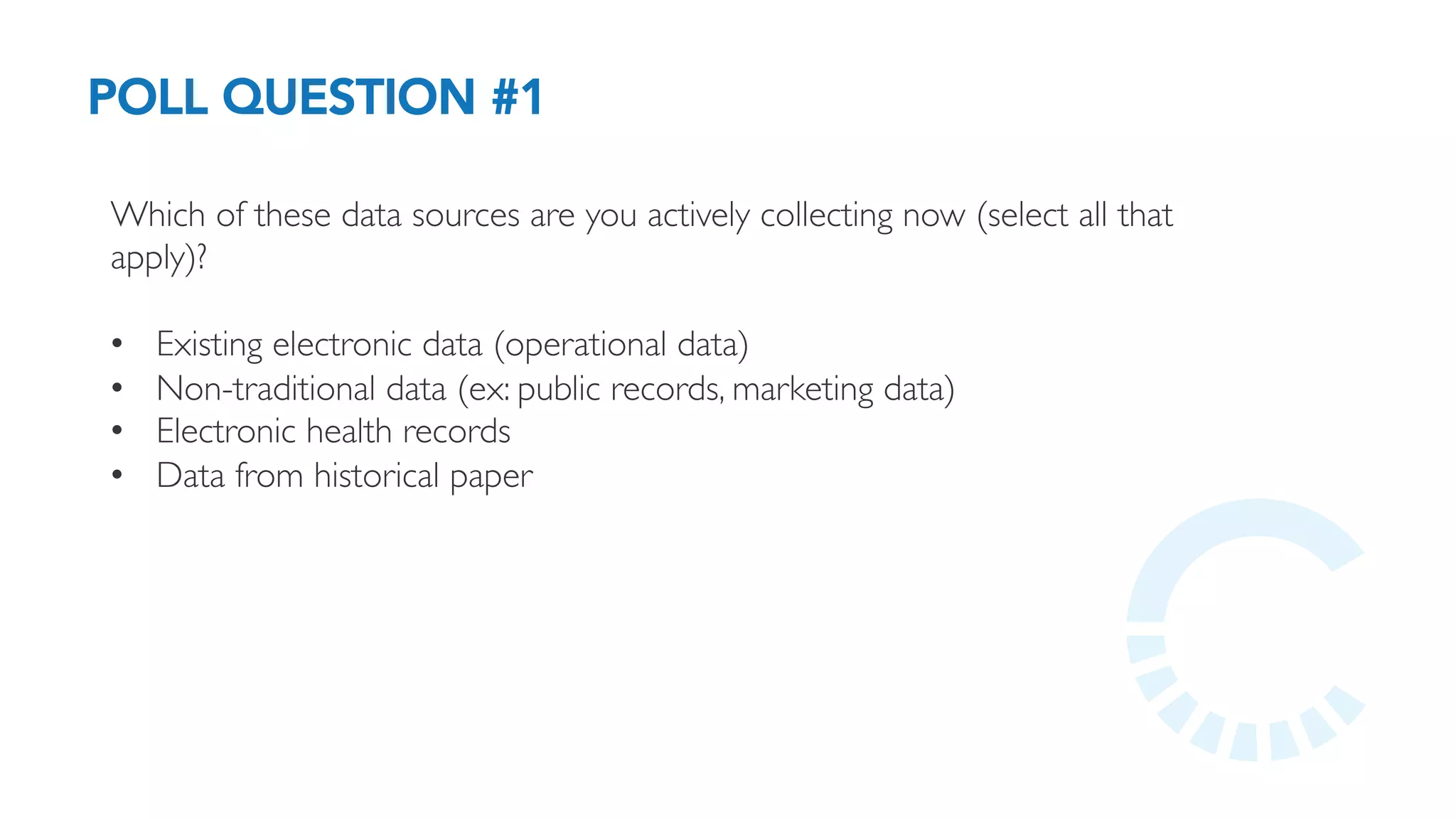 POLL QUESTION #1
Which of these data sources are you actively collecting now (select all that
apply)?
•  Existing electronic data (operational data)
•  Non-traditional data (ex: public records, marketing data)
•  Electronic health records
•  Data from historical paper
 