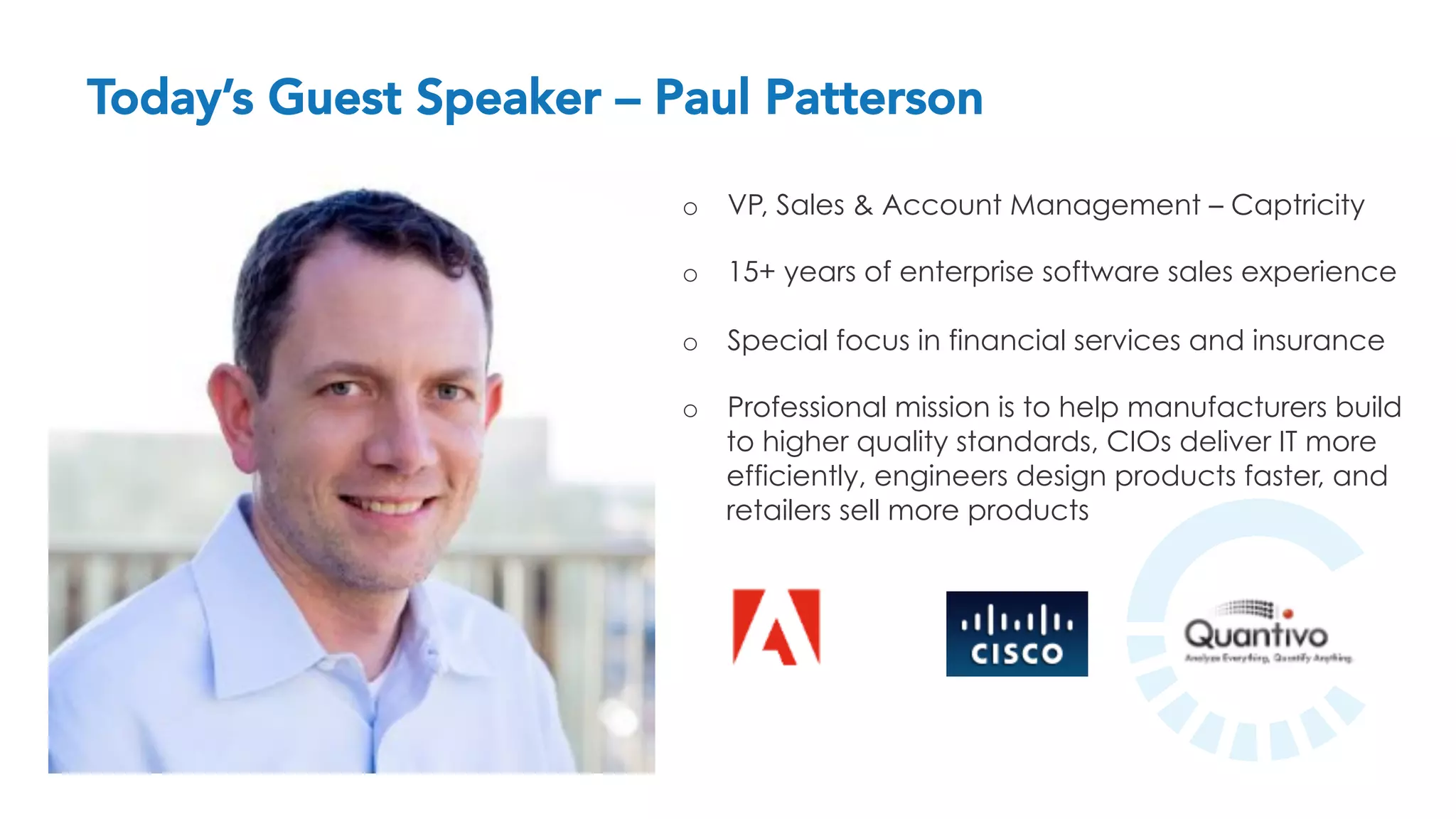 Today’s Guest Speaker – Paul Patterson
o  VP, Sales & Account Management – Captricity
o  15+ years of enterprise software sales experience
o  Special focus in financial services and insurance
o  Professional mission is to help manufacturers build
to higher quality standards, CIOs deliver IT more
efficiently, engineers design products faster, and
retailers sell more products
 