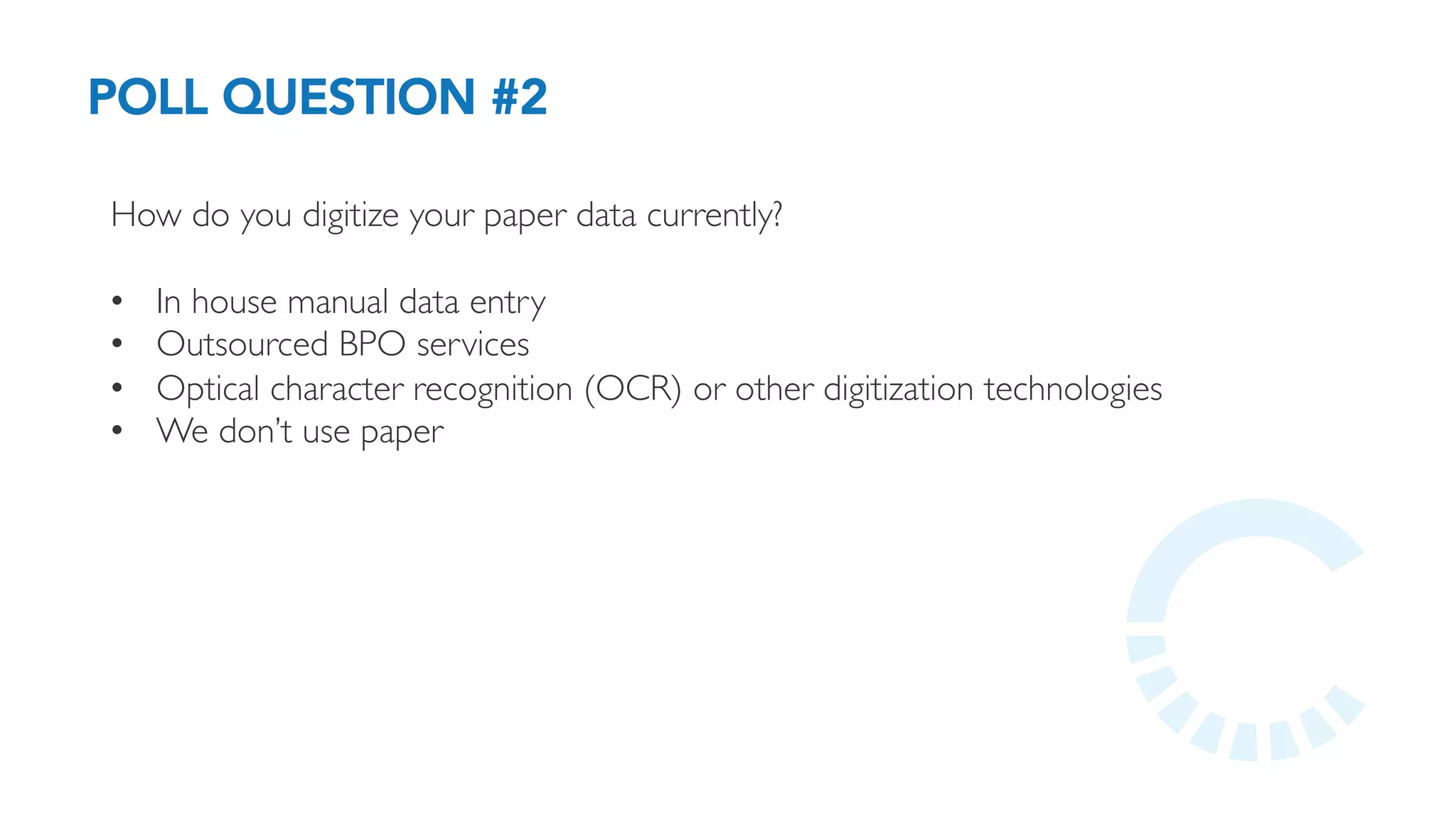 POLL QUESTION #2
How do you digitize your paper data currently?
•  In house manual data entry
•  Outsourced BPO services
•  Optical character recognition (OCR) or other digitization technologies
•  We don’t use paper
 