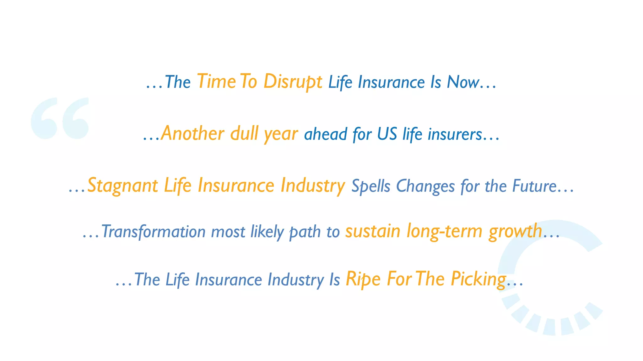 …The TimeTo Disrupt Life Insurance Is Now…
…Another dull year ahead for US life insurers…
…Stagnant Life Insurance Industry Spells Changes for the Future…
…The Life Insurance Industry Is Ripe ForThe Picking…
…Transformation most likely path to sustain long-term growth…
 