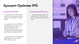 Syncsort Optimize IMS
Syncsort Optimize IMS is … Syncsort Optimize IMS is not…
• …a combination of IMS to Db2
migration and mapping tools to
migrate IMS segments to Db2
tables
• …a replacement for the IMS Db
stub program that acts as the
interface between IMS
applications (which do not
change) and the migrated IMS
data that now resides in Db2
• …a replacement for IMS DB and
IMS support tools (e.g. IBM,
BMC, Compuware)
• …replicating data to Db2. It is
replacing IMS DB so that all
your production data resides in
Db2
10
 
