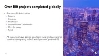 Over 100 projects completed globally
• Across multiple industries
• Finance
• Insurance
• Healthcare
• Local and State Government
• Manufacturing
• Retail
• All customers have gained significant fiscal and operational
benefits by migrating to Db2 with Syncsort Optimize IMS
17
 