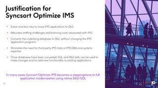 Justification for
Syncsort Optimize IMS
• Easier and less risky to move IMS applications to Db2
• Alleviates staffing challenges and licensing costs associated with IMS
• Converts the underlying database to Db2, without changing the IMS
application programs
• Eliminates the need for third-party IMS tools or IMS DBA and systems
expertise
• Once databases have been converted, SQL and Db2 skills can be used to
make changes and/or add new functionality to existing applications
22
In many cases Syncsort Optimize IMS becomes a steppingstone to full
application modernization using native Db2/SQL
 