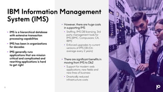 IBM Information Management
System (IMS)
• IMS is a hierarchical database
with extensive transaction
processing capabilities
• IMS has been in organizations
for decades
• IMS generally runs
applications that are mission
critical and complicated and
rewriting applications is hard
to get right
• However, there are huge costs
in supporting IMS
• Staffing, IMS DB licensing, 3rd
party management tools for
IMS (BMC, Compuware, CA,
IBM)
• Enforced upgrades to current
versions of IMS DB (On
average every 2 years)
• There are significant benefits in
moving from IMS to Db2
• Support for modern web
applications, new fields and
new lines of business
• Drastically reduced
infrastructure costs
6
 