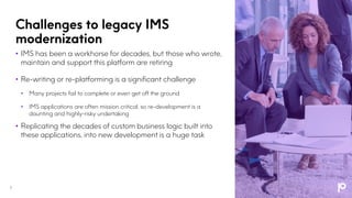 Challenges to legacy IMS
modernization
7
• IMS has been a workhorse for decades, but those who wrote,
maintain and support this platform are retiring
• Re-writing or re-platforming is a significant challenge
• Many projects fail to complete or even get off the ground
• IMS applications are often mission critical, so re-development is a
daunting and highly-risky undertaking
• Replicating the decades of custom business logic built into
these applications, into new development is a huge task
 