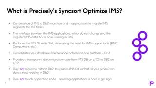 What is Precisely’s Syncsort Optimize IMS?
• Combination of IMS to Db2 migration and mapping tools to migrate IMS
segments to Db2 tables
• The interface between the IMS applications, which do not change and the
migrated IMS data that is now residing in Db2
• Replaces the IMS DB with Db2, eliminating the need for IMS support tools (BMC,
Compuware, etc.)
• Consolidates your database maintenance activities to one platform – Db2
• Provides a transparent data migration route from IMS DB on z/OS to DB2 on
z/OS
• Does not replicate data to Db2. It replaces IMS DB so that all your production
data is now residing in Db2
• Does not touch application code … rewriting applications is hard to get right
9
 