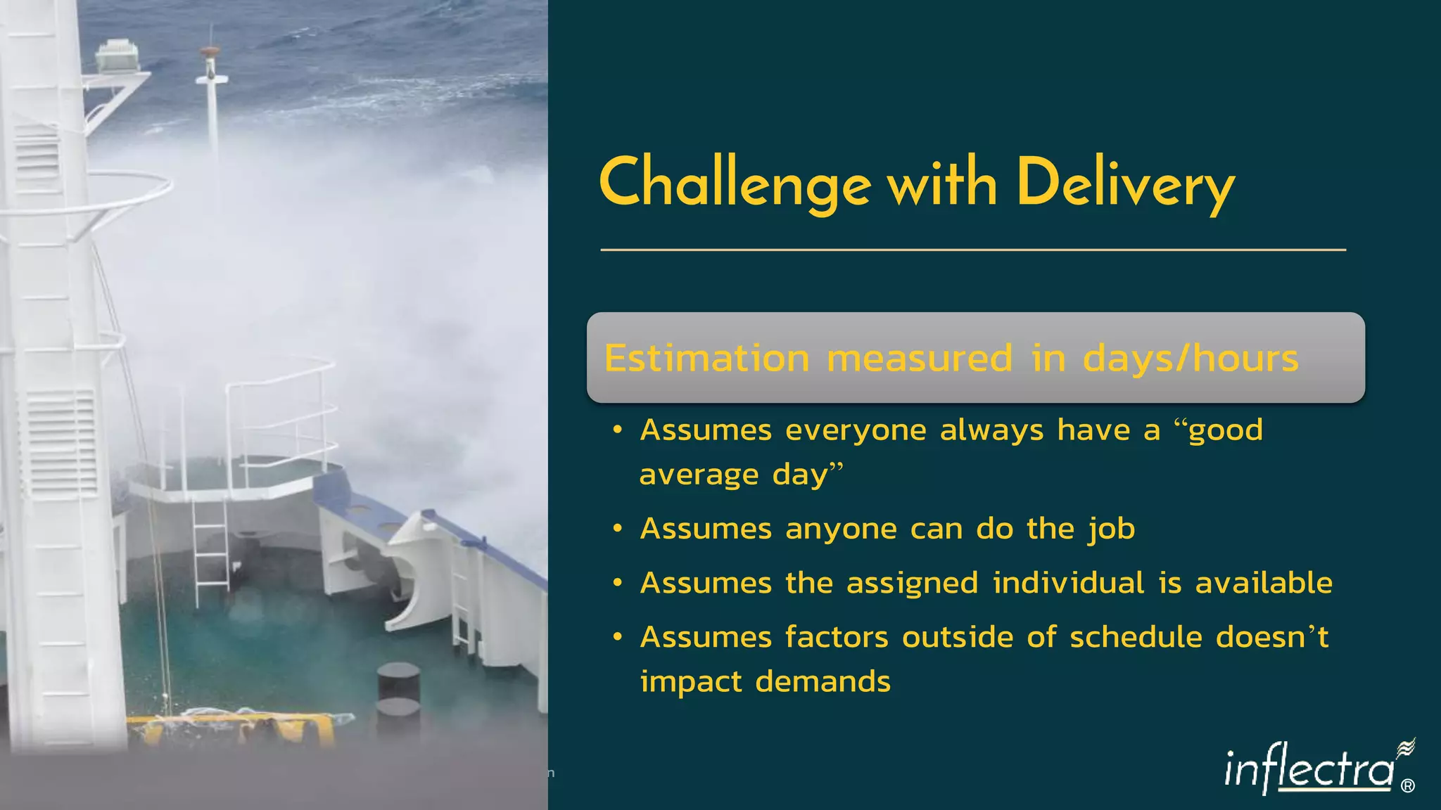 ®
10 | 5/22/2019 © Copyright 2006-2018 Inflectra Corporation
Challenge with Delivery
Estimation measured in days/hours
• Assumes everyone always have a “good
average day”
• Assumes anyone can do the job
• Assumes the assigned individual is available
• Assumes factors outside of schedule doesn’t
impact demands
 