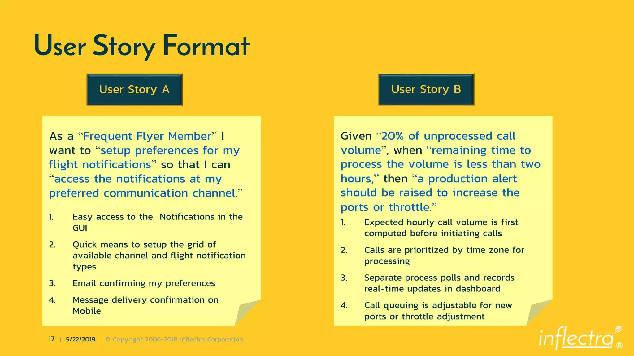 ®
17 | 5/22/2019 © Copyright 2006-2018 Inflectra Corporation
User Story Format
As a “Frequent Flyer Member” I
want to “setup preferences for my
flight notifications” so that I can
“access the notifications at my
preferred communication channel.”
1. Easy access to the Notifications in the
GUI
2. Quick means to setup the grid of
available channel and flight notification
types
3. Email confirming my preferences
4. Message delivery confirmation on
Mobile
User Story A
Given “20% of unprocessed call
volume”, when “remaining time to
process the volume is less than two
hours,” then “a production alert
should be raised to increase the
ports or throttle.”
1. Expected hourly call volume is first
computed before initiating calls
2. Calls are prioritized by time zone for
processing
3. Separate process polls and records
real-time updates in dashboard
4. Call queuing is adjustable for new
ports or throttle adjustment
User Story B
 