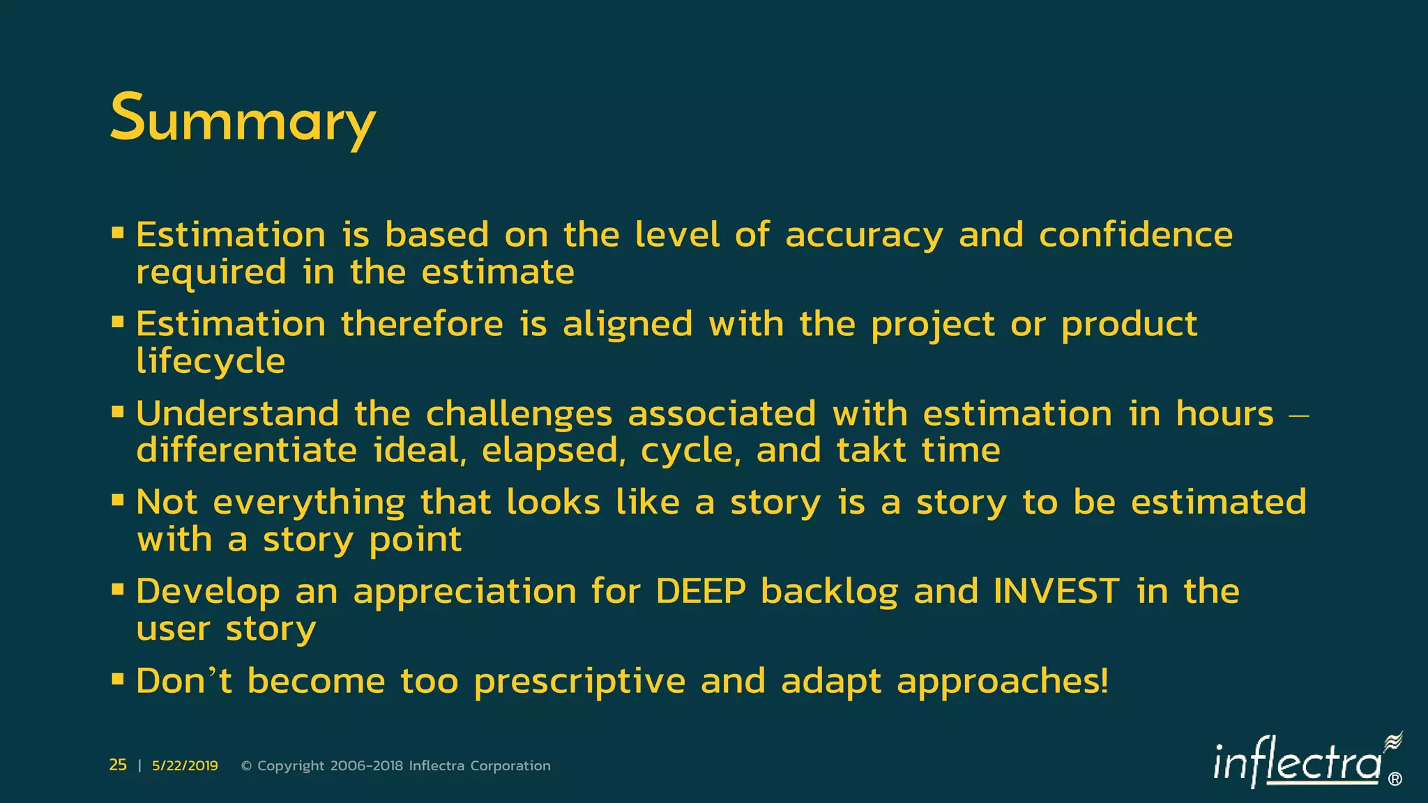 ®
25 | 5/22/2019 © Copyright 2006-2018 Inflectra Corporation
Summary
 Estimation is based on the level of accuracy and confidence
required in the estimate
 Estimation therefore is aligned with the project or product
lifecycle
 Understand the challenges associated with estimation in hours –
differentiate ideal, elapsed, cycle, and takt time
 Not everything that looks like a story is a story to be estimated
with a story point
 Develop an appreciation for DEEP backlog and INVEST in the
user story
 Don’t become too prescriptive and adapt approaches!
 