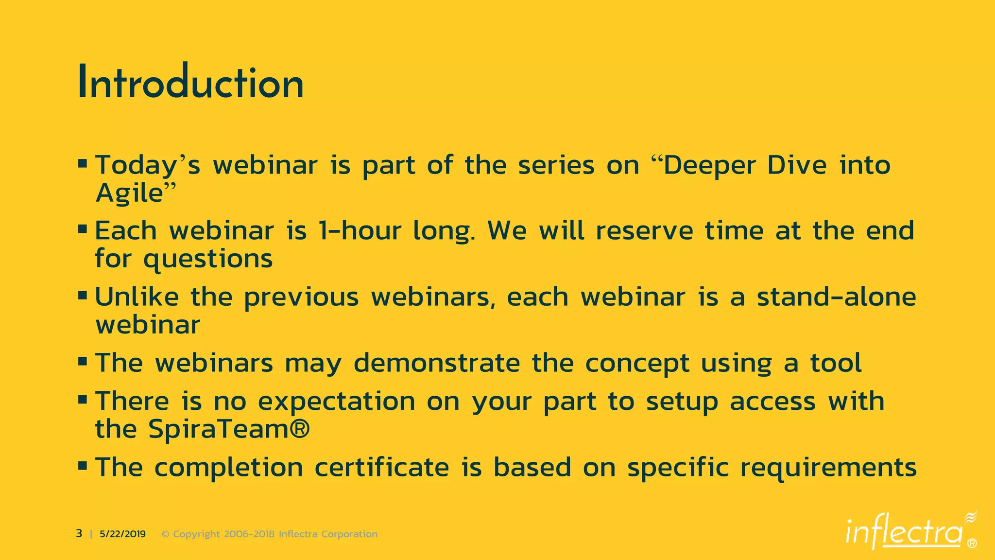 ®
3 | 5/22/2019 © Copyright 2006-2018 Inflectra Corporation
Introduction
 Today’s webinar is part of the series on “Deeper Dive into
Agile”
 Each webinar is 1-hour long. We will reserve time at the end
for questions
 Unlike the previous webinars, each webinar is a stand-alone
webinar
 The webinars may demonstrate the concept using a tool
 There is no expectation on your part to setup access with
the SpiraTeam®
 The completion certificate is based on specific requirements
 