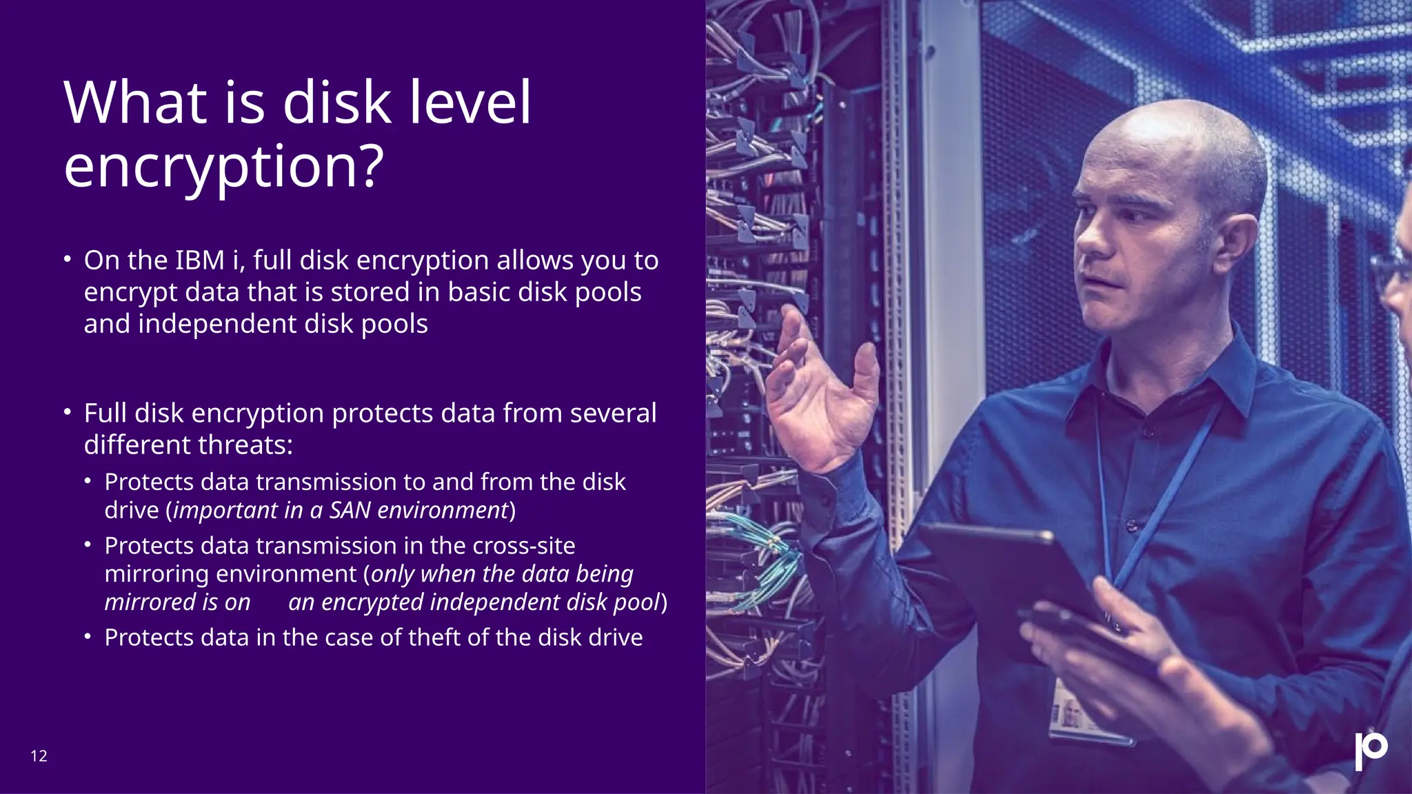 What is disk level encryption? 12 • On the IBM i, full disk encryption allows you to encrypt data that is stored in basic disk pools and independent disk pools • Full disk encryption protects data from several different threats: • Protects data transmission to and from the disk drive (important in a SAN environment) • Protects data transmission in the cross-site mirroring environment (only when the data being mirrored is on an encrypted independent disk pool) • Protects data in the case of theft of the disk drive 