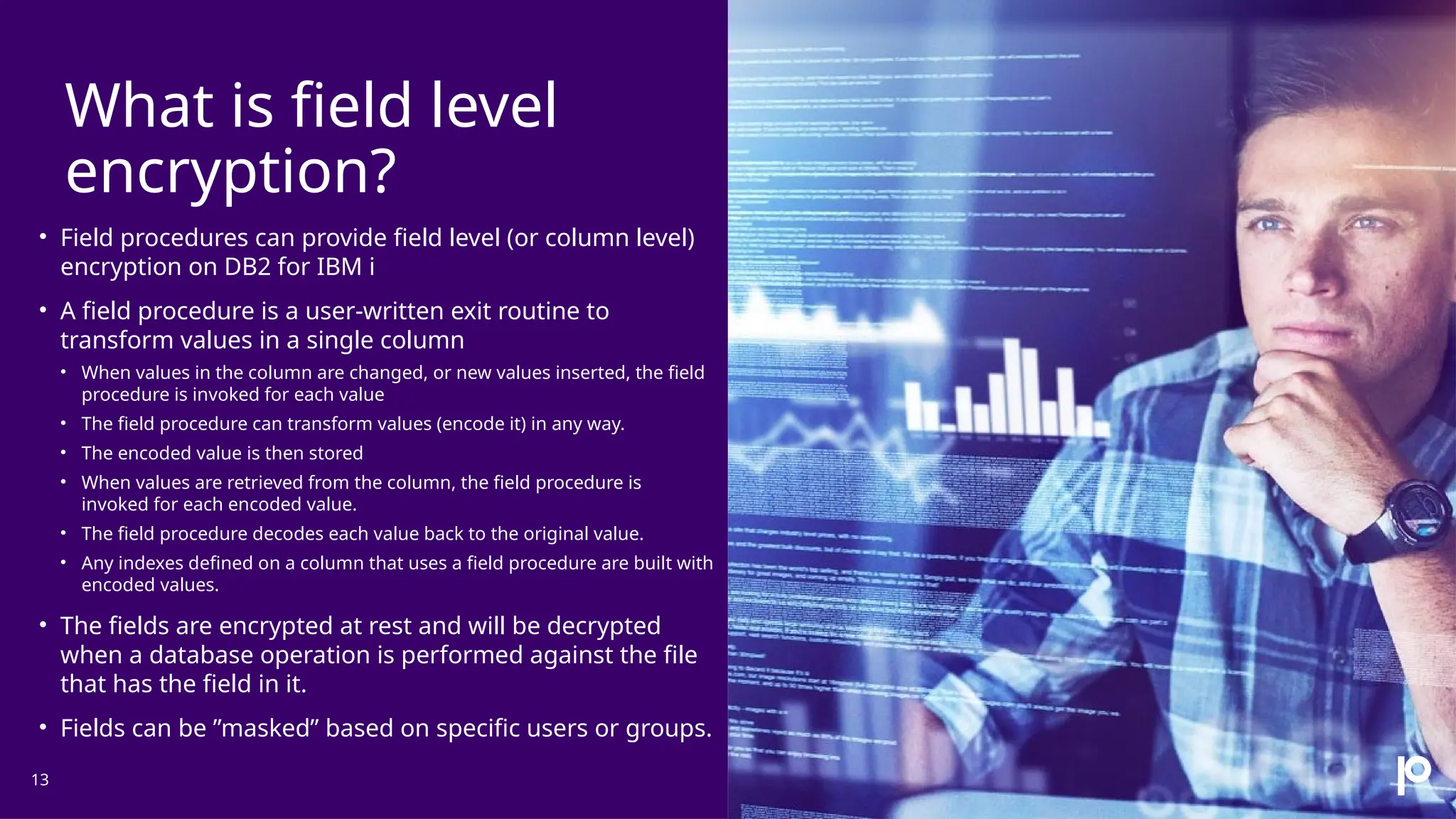 What is field level encryption? 13 • Field procedures can provide field level (or column level) encryption on DB2 for IBM i • A field procedure is a user-written exit routine to transform values in a single column • When values in the column are changed, or new values inserted, the field procedure is invoked for each value • The field procedure can transform values (encode it) in any way. • The encoded value is then stored • When values are retrieved from the column, the field procedure is invoked for each encoded value. • The field procedure decodes each value back to the original value. • Any indexes defined on a column that uses a field procedure are built with encoded values. • The fields are encrypted at rest and will be decrypted when a database operation is performed against the file that has the field in it. • Fields can be ”masked” based on specific users or groups. 