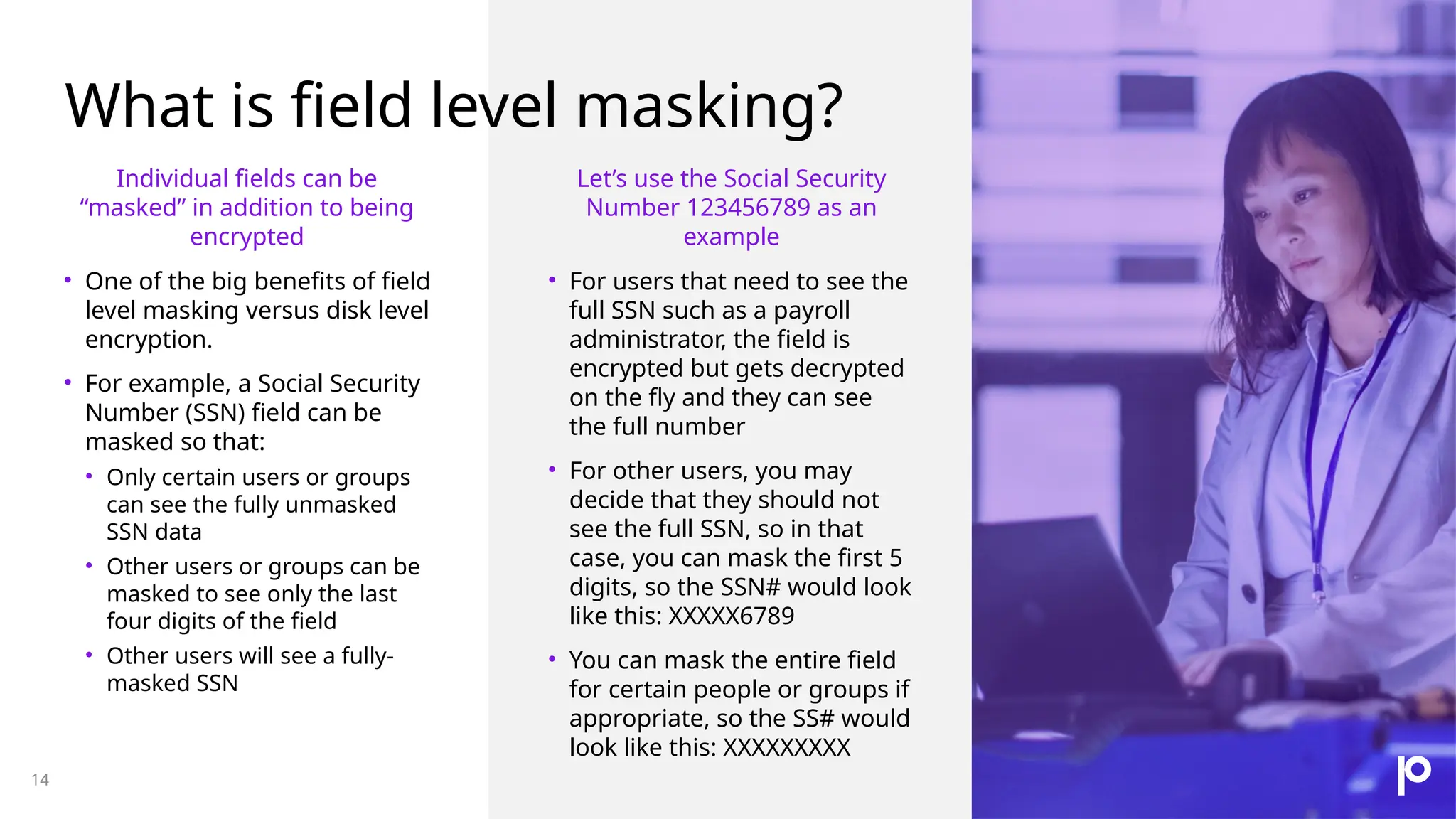 What is field level masking? 14 Individual fields can be “masked” in addition to being encrypted • One of the big benefits of field level masking versus disk level encryption. • For example, a Social Security Number (SSN) field can be masked so that: • Only certain users or groups can see the fully unmasked SSN data • Other users or groups can be masked to see only the last four digits of the field • Other users will see a fully- masked SSN Let’s use the Social Security Number 123456789 as an example • For users that need to see the full SSN such as a payroll administrator, the field is encrypted but gets decrypted on the fly and they can see the full number • For other users, you may decide that they should not see the full SSN, so in that case, you can mask the first 5 digits, so the SSN# would look like this: XXXXX6789 • You can mask the entire field for certain people or groups if appropriate, so the SS# would look like this: XXXXXXXXX 