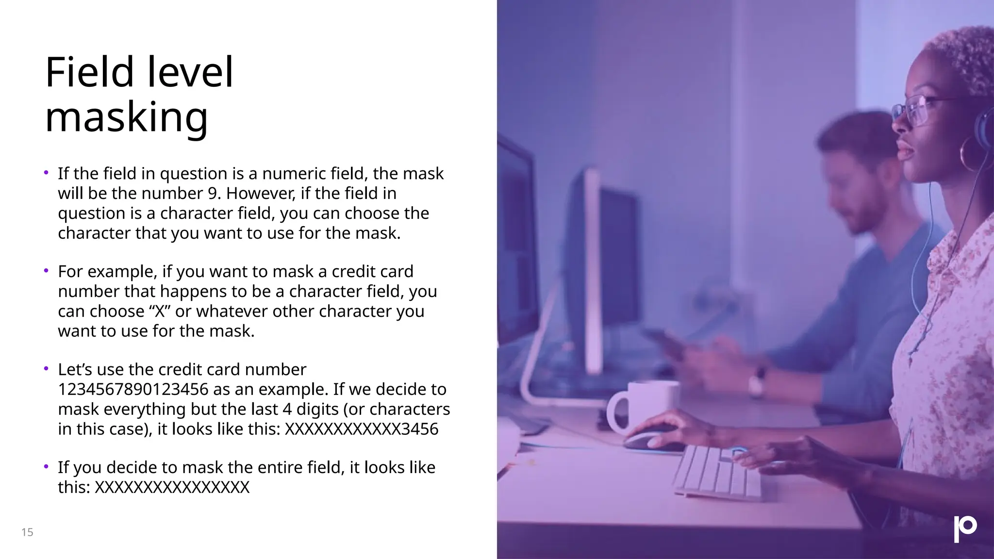 Field level masking • If the field in question is a numeric field, the mask will be the number 9. However, if the field in question is a character field, you can choose the character that you want to use for the mask. • For example, if you want to mask a credit card number that happens to be a character field, you can choose “X” or whatever other character you want to use for the mask. • Let’s use the credit card number 1234567890123456 as an example. If we decide to mask everything but the last 4 digits (or characters in this case), it looks like this: XXXXXXXXXXXX3456 • If you decide to mask the entire field, it looks like this: XXXXXXXXXXXXXXXX 15 