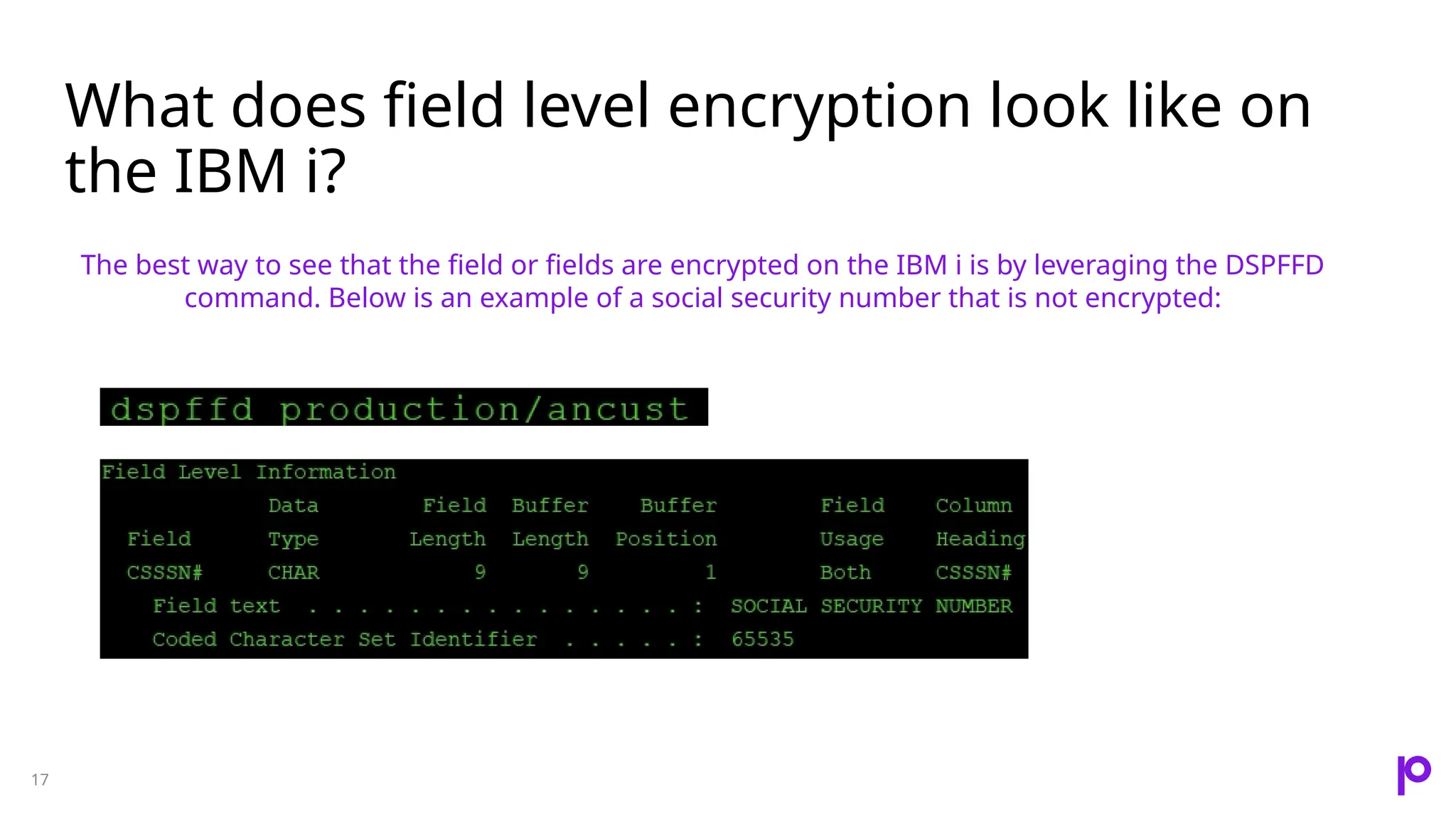 What does field level encryption look like on the IBM i? 17 The best way to see that the field or fields are encrypted on the IBM i is by leveraging the DSPFFD command. Below is an example of a social security number that is not encrypted: 