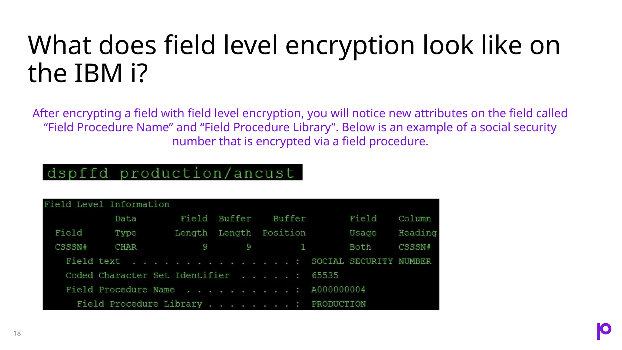What does field level encryption look like on the IBM i? 18 After encrypting a field with field level encryption, you will notice new attributes on the field called “Field Procedure Name” and “Field Procedure Library”. Below is an example of a social security number that is encrypted via a field procedure. 