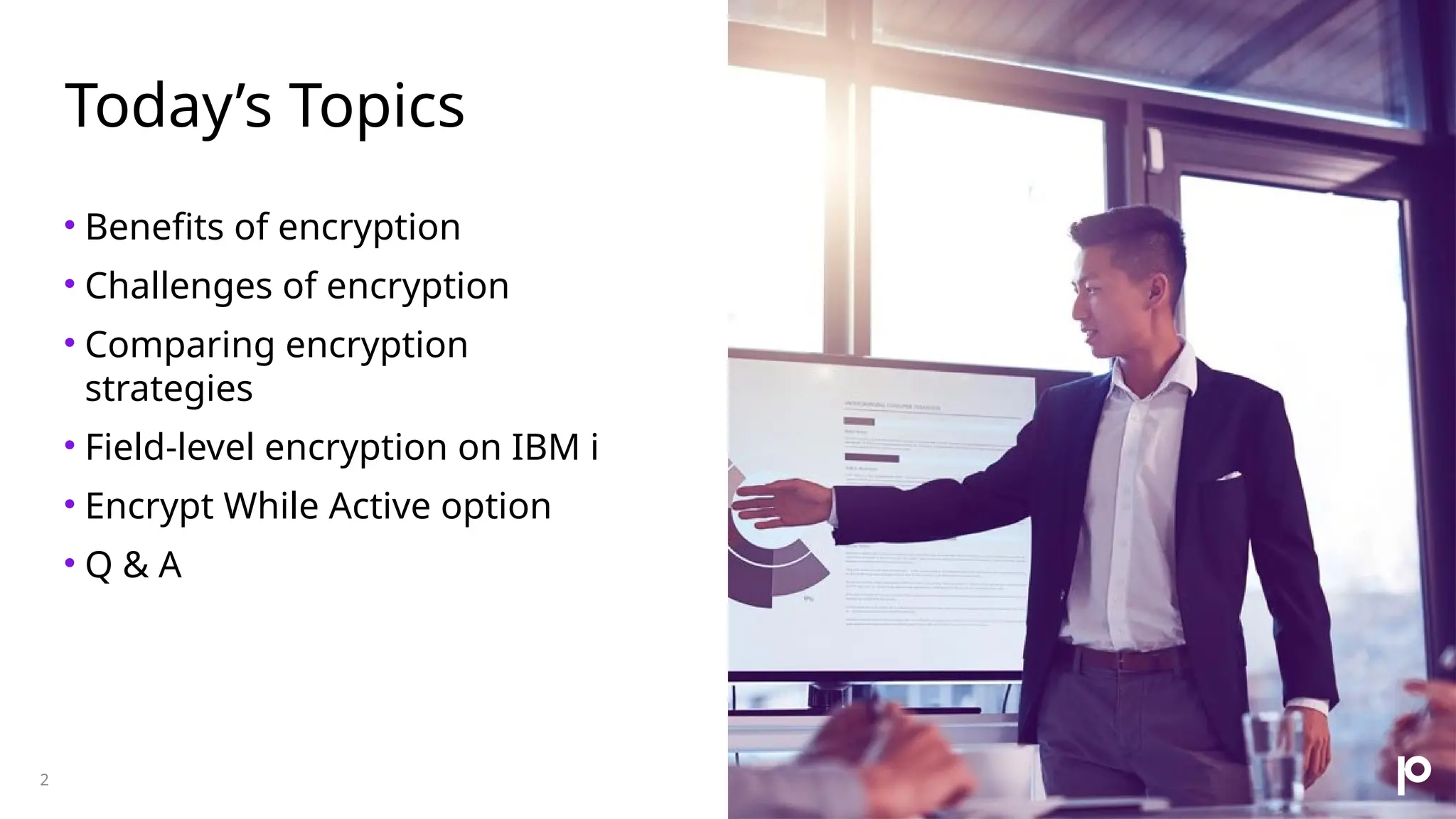 Today’s Topics • Benefits of encryption • Challenges of encryption • Comparing encryption strategies • Field-level encryption on IBM i • Encrypt While Active option • Q & A 2 