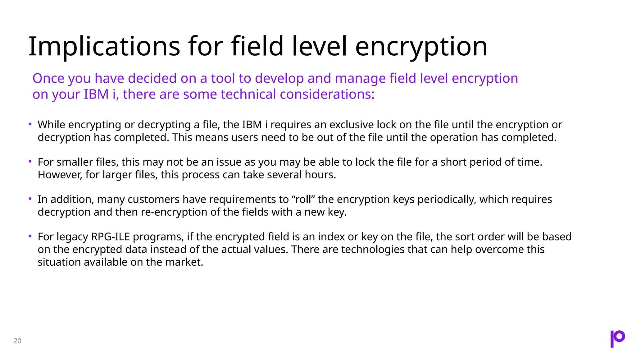 Implications for field level encryption 20 • While encrypting or decrypting a file, the IBM i requires an exclusive lock on the file until the encryption or decryption has completed. This means users need to be out of the file until the operation has completed. • For smaller files, this may not be an issue as you may be able to lock the file for a short period of time. However, for larger files, this process can take several hours. • In addition, many customers have requirements to “roll” the encryption keys periodically, which requires decryption and then re-encryption of the fields with a new key. • For legacy RPG-ILE programs, if the encrypted field is an index or key on the file, the sort order will be based on the encrypted data instead of the actual values. There are technologies that can help overcome this situation available on the market. Once you have decided on a tool to develop and manage field level encryption on your IBM i, there are some technical considerations: 