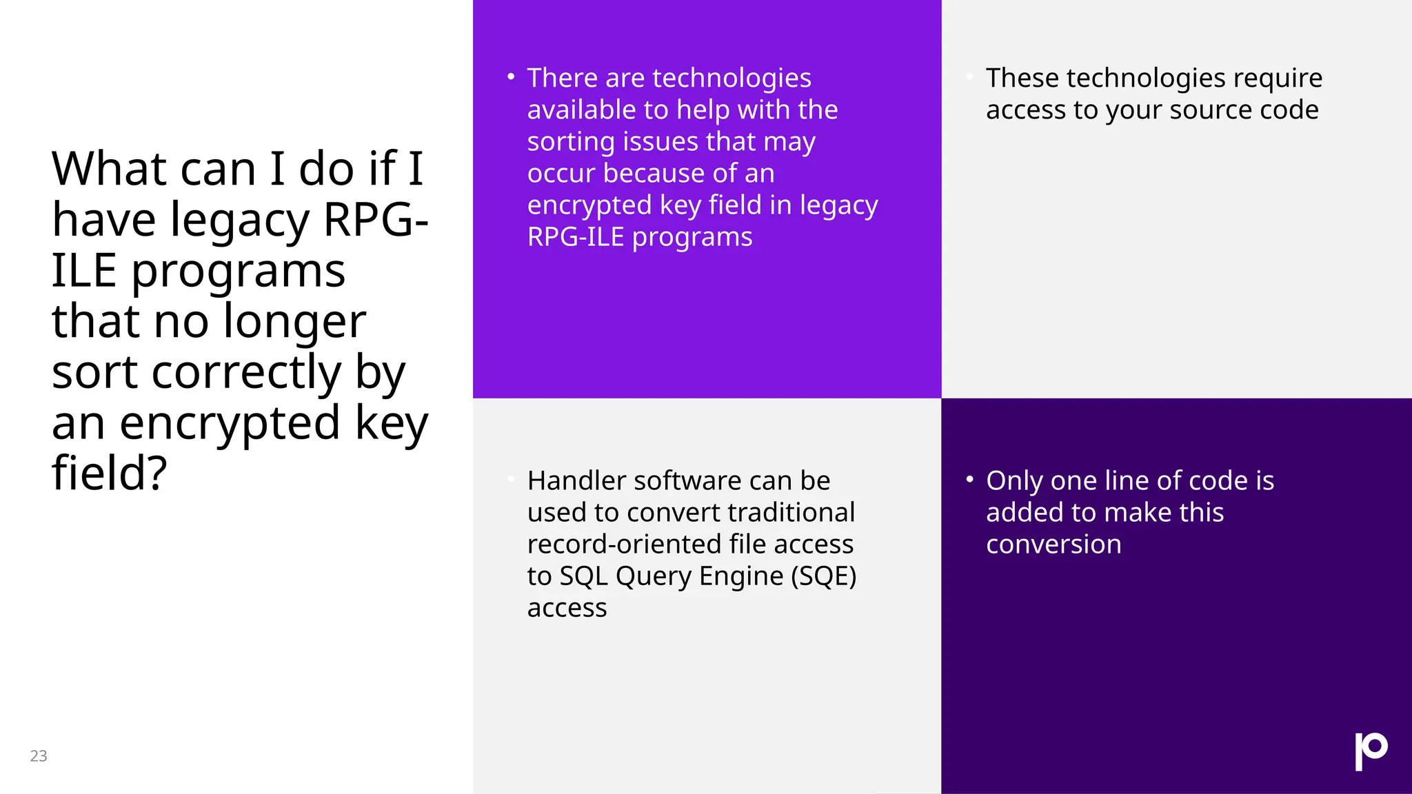 What can I do if I have legacy RPG- ILE programs that no longer sort correctly by an encrypted key field? • There are technologies available to help with the sorting issues that may occur because of an encrypted key field in legacy RPG-ILE programs • These technologies require access to your source code • Handler software can be used to convert traditional record-oriented file access to SQL Query Engine (SQE) access • Only one line of code is added to make this conversion 23 