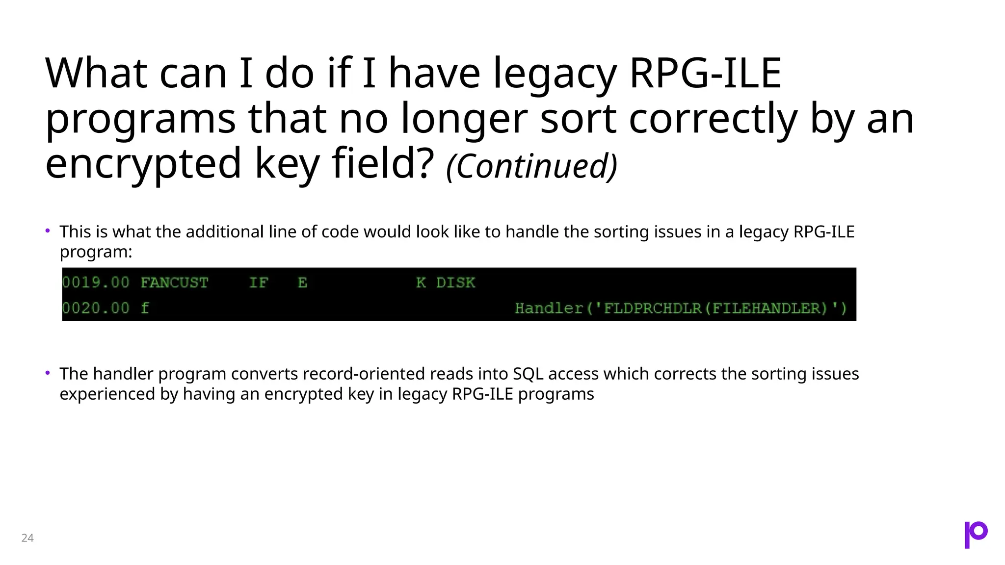 What can I do if I have legacy RPG-ILE programs that no longer sort correctly by an encrypted key field? (Continued) 24 • This is what the additional line of code would look like to handle the sorting issues in a legacy RPG-ILE program: • The handler program converts record-oriented reads into SQL access which corrects the sorting issues experienced by having an encrypted key in legacy RPG-ILE programs 