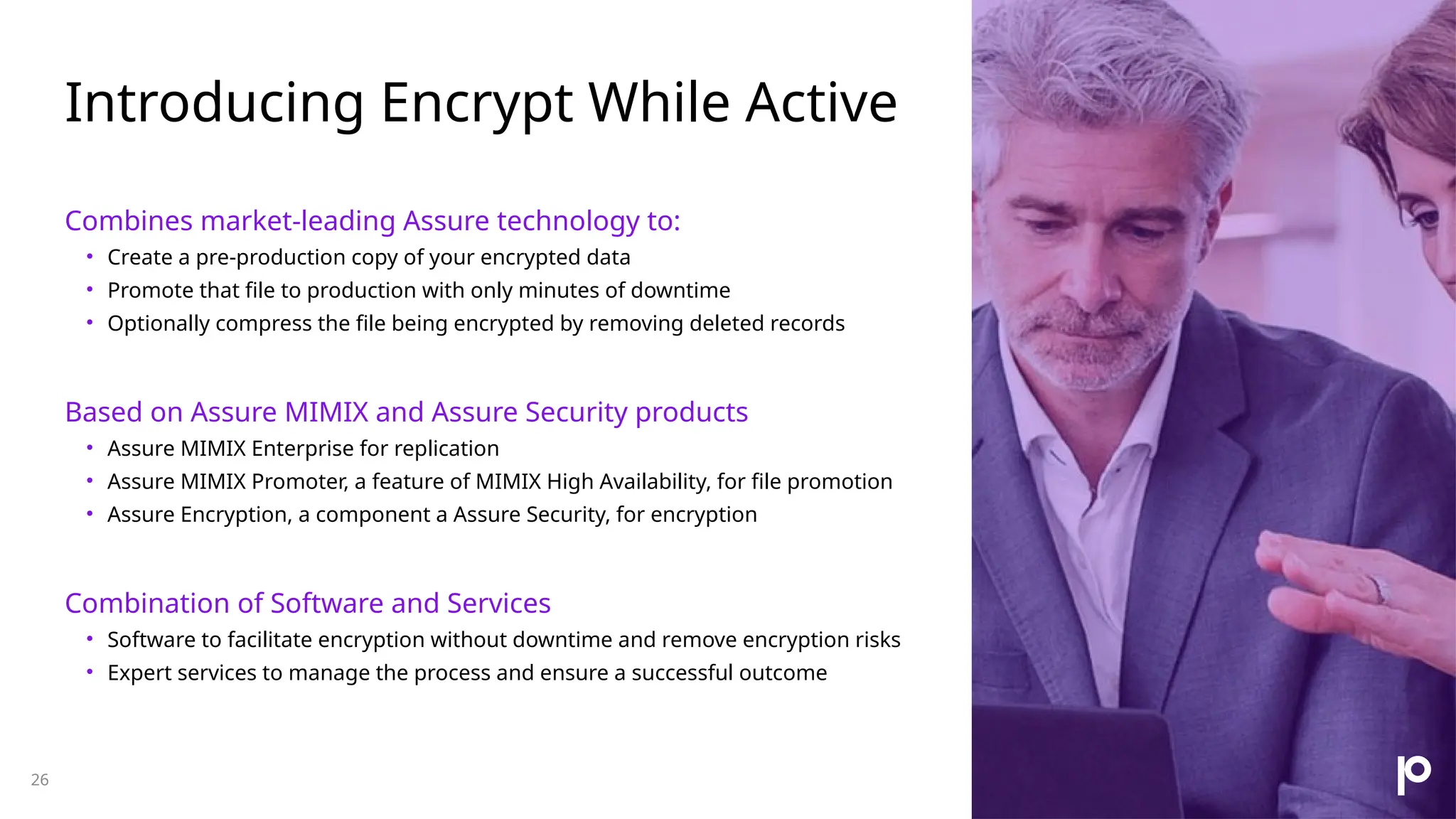 Introducing Encrypt While Active 26 Combines market-leading Assure technology to: • Create a pre-production copy of your encrypted data • Promote that file to production with only minutes of downtime • Optionally compress the file being encrypted by removing deleted records Based on Assure MIMIX and Assure Security products • Assure MIMIX Enterprise for replication • Assure MIMIX Promoter, a feature of MIMIX High Availability, for file promotion • Assure Encryption, a component a Assure Security, for encryption Combination of Software and Services • Software to facilitate encryption without downtime and remove encryption risks • Expert services to manage the process and ensure a successful outcome 