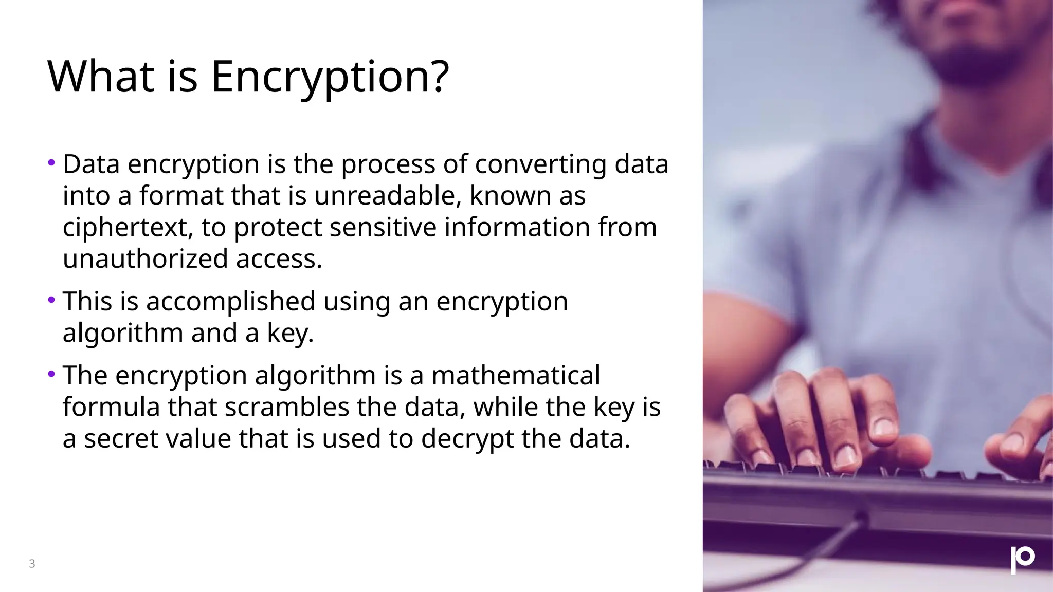 What is Encryption? 3 • Data encryption is the process of converting data into a format that is unreadable, known as ciphertext, to protect sensitive information from unauthorized access. • This is accomplished using an encryption algorithm and a key. • The encryption algorithm is a mathematical formula that scrambles the data, while the key is a secret value that is used to decrypt the data. 