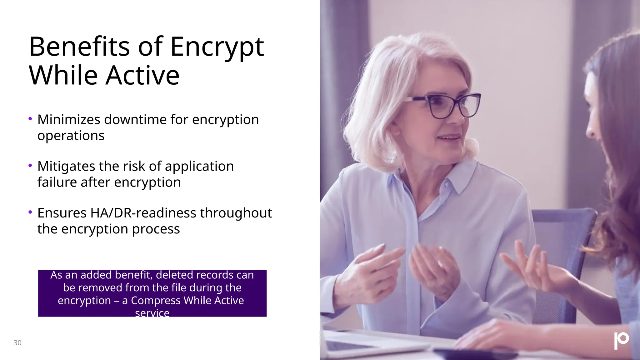 Benefits of Encrypt While Active • Minimizes downtime for encryption operations • Mitigates the risk of application failure after encryption • Ensures HA/DR-readiness throughout the encryption process 30 As an added benefit, deleted records can be removed from the file during the encryption – a Compress While Active service 