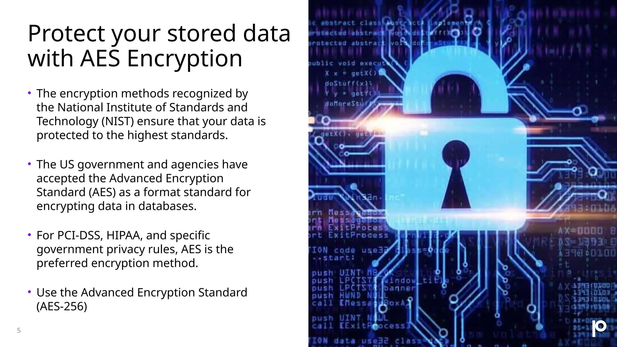 Protect your stored data with AES Encryption • The encryption methods recognized by the National Institute of Standards and Technology (NIST) ensure that your data is protected to the highest standards. • The US government and agencies have accepted the Advanced Encryption Standard (AES) as a format standard for encrypting data in databases. • For PCI-DSS, HIPAA, and specific government privacy rules, AES is the preferred encryption method. • Use the Advanced Encryption Standard (AES-256) 5 