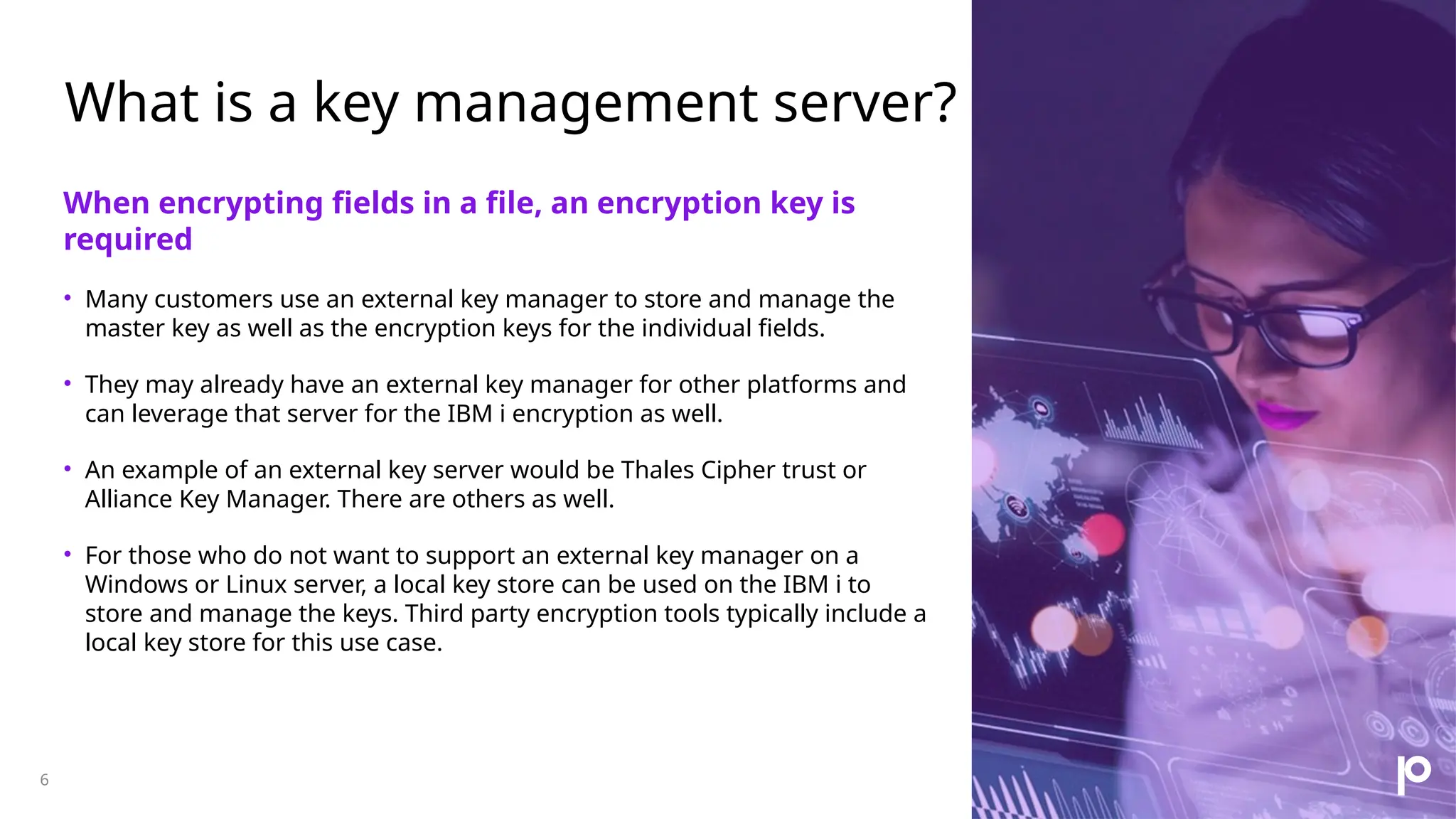 What is a key management server? 6 When encrypting fields in a file, an encryption key is required • Many customers use an external key manager to store and manage the master key as well as the encryption keys for the individual fields. • They may already have an external key manager for other platforms and can leverage that server for the IBM i encryption as well. • An example of an external key server would be Thales Cipher trust or Alliance Key Manager. There are others as well. • For those who do not want to support an external key manager on a Windows or Linux server, a local key store can be used on the IBM i to store and manage the keys. Third party encryption tools typically include a local key store for this use case. 