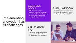 Implementing
encryption has
its challenges
EXCLUSIVE
LOCKS SMALL WINDOW
• IBM i Field Procedures
(FieldProc) needs an Exclusive
Lock on file data to add/remove
an encryption program and
encrypt/decrypt a column
• Your maintenance window may
be too small to encrypt/decrypt
all files during the allotted time
APPLICATION
RISK
• Encryption processing changes
every record within a file –
increasing risk to applications
10
 